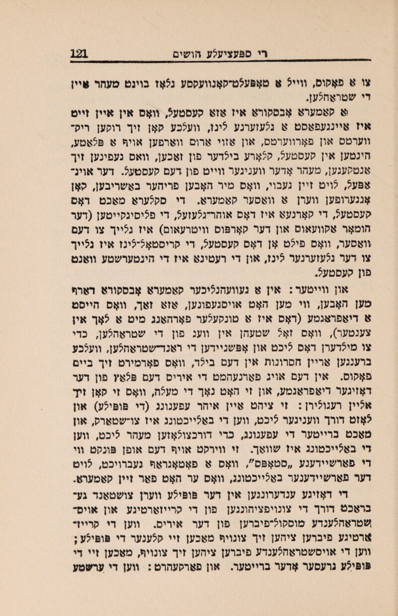 די םפעציעיצע הושים 121 צו א פאקום, װײ^ א טאפע^ט־קאנװעקסע גצאז בויגט מעחר וויק די ^צןטראה^ען. ןא קאמערא אבסרןורא איז אזא ה׳עסטעא, װאם אין אײן זײט איז אײנגעפאסט א גצעזערנע אינז, װע^כע קאן זיך רוקען ריק־ װערטס און פארװערמס, און אזוי ארו־ם װארפען אויך א פ^אטע, הינמען אין קעםטעיצ, ק^ארע בייצדער פון זאכען, װאס נעפינען זיך אנטקעגען, מעהר אדער װעגיגער װײט פון דעם קעסטעיצ. דער אויג״ אפעיצ, ^ויט זײן נעבוי, װאס מיר האבען פריהער באשריבען, ק׳אן אנגערופען װערן א װאםער קאמערא. די סק^ערא מאכט דאס קעסטע^, די קארנעא איז דאס אוהר־גצעזעצ, די פיציסיגקײטען(דער הומאר אקװעאוס און דער קארפוס װיטרעאום) איז גצײך צו דעם װאסער, װאס פי^ט אן דאס קעסטעיצ, די קריסטאצ־^ינז איז ג^ײך צו דער ג^עזערנער צינז, און די רעטינא איז די הינטערשטע װאנט פון קעסטעיצ. און װײטער: אין א געװעהנציכער קאמערא אבסקורא דארה סען האבען, װי מען האט אויסגעפונען, אזא זאך, װאס הײסט א דיאפרא׳גמע (דאס איז א טונקעיצער פארהאנג מיט א ^אך איו צענטער), װאס זאצ שטעהן אין װעג פון די שטראה^ען, כדי צו מי^דערן דאס ?יכט און אפשנײדען די ראנד־שטראהצען, װעלכע ברענגען ארײן חםדונות אין דעם ביצד, װאס פארמירט זיך בײם פאקוס. אין דעם אויג פארנעהמט די איריס דעם פילאץ פון דער דאזיגער דיאפראגמע, און זי האט נאך די מעיצה, װאס זי קאן זיד א?ײן רעגו^ירן: זי ציהט אײן איהר עפענונג (די פופיי^ע) און ^אזט רורך װעניגער ^יכט, װען די באיצײכטונג איז צױשטארק, און מאכט ברײטער די עפענונג, כדי דורכצויצאזען מעהר איכמ, װען די בא^ײכטונג איז שװאך. זי װירקט אויך רעם אופן פו׳נקט װי די פארשײדענע ״סטאפס׳/ װאס א פאטאגראח געברויכט, אויט דער פארשײדענער בא^ײכטונג, װאס ער האט פאר זײן קאמערא. די דאזיגע ענדערונגען אין דער פופי^ע װערן צושטאנד גע• בראכט דורך די צונויפציהונגען פון די ק׳רײזארטיגע און אויכד זעטראה^ענדע טוסקויצ־פיברען פון דער איריס. װען די קרײז• ןוזרטיגע פיברען ציהען זיך צונויח מאכען זײ ק^ענער די פופיי^ע; װען די אויםשטראה^ענדע פיברען ציהען זיך צונויך, מאכען זײ די פופי^ע גרעסער אדער ברײטער. און פארקעהרט : װען די ערשמע
