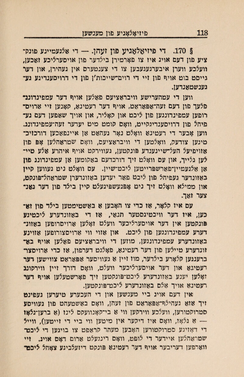 118 פיזיאיצאגיע םון מענשען § 170. די פיזיאלאגיע פון זעהן. ־— די אצגעמײנע םונק• ציע פון דעם אויג איז צו פארמירן בי^דער פון אויםערליכע זאכען, װעלכע װערן איבערגעגעבען צו די צענטערם אין געהירן, און דער גײםט בוט אויח פון זײ די רוים־שײכות׳ן פון די דרויםענדיגע גע״ נענשטאנדען. װען די עטהערישע װיבראציעם פאלען אוית דער עמפינדוננ• פלעך פון דעם זעה־אפאראט, אויד דער רעטינא, קאנען זײ ארוים• רופען עמפינדונגען פון ליכט און האליר, און אויך שאפען דעם גע- פיהל פון דרויסענדיגקײט, װאס קומט מיט יעדער זעה־עמפינדונג. װען אבער די רעטינא װא^ט נאר געהאט אן אײנפאכען דורכזיכ־ טיגען צודעה, װא^טען די װיבראציעס, װאס שטראהלען אפ פון אזויפיעל הע^־שײנענדע פונקטען, געװירקט אויד איהרע אצע טײ־ לען גצײך, און עס װאצט זיך דורכדעם באקומען אן עמפינדונג פון אן אלגעמײךפארשפרײטען ציכט־שײן. עם װאלט ניט געװען קײו באזונדער געפיהיצ פון יציכט .פאר יעדען באזונדערן שטראה^־פונקט, און ממיצא װא5ט זיך ניט אפגעשפיגעלט קײן בילד פון דער גאנ- צער זאך. עס איז קלאר, אז כדי צו האבען א באשטימטען ביצד פון זא־ כען, איז דער װיכטיגםטער תנאי, אז די באזונדערע ציכטיגע פונקטען אין דער אויסערליכער װע^ט זאלען ארויסרוםען באזונ- דערע עמפינדונגען פון ליכט. און אזוי װי ארויסצורופען אזוינע באזונדערע עמפינדונגען, מוזען די װיבראציעס פאלען אויח בא- זונדערע טײלען פון דער רעטינא, פאלגט דערפון, אז כדי ארויסצױ ברענגען קלארע בילדער, מוז זײן א געװיסער אפאראט צװישען דער רעטיגא און דער אויסערליכער װעלט, װאס דורך זײן װירקוננ זאלען יענע באזונדערע ליכט־פונקטען זיך פארשטעצען אויח דער רעטינא אויך אלס באזונדערע ציכט־פונקטען, אין דעם אויג בײ מענשען און די העכערע טיערען געםינט זיך אזא געהילח־אפאראט פון זעהן, װאס באשטעהט םון נעװיםע סטרוקטורען, װעלכע װירקען װי א בי־קאנװעקם יצינז (א ברען־גצאז —־ א גצאז, װאס איז דיקער אין מיטען װי בײ די זײטען), װײל די דאזיגע סטרוקטורען האבען מעהר קראפט צו בויגען די ליככר שטראה^ען אײדער די יצופט, װאס רינגעלט ארום דאס אויג. זײ װארפען דעריבער אויח דער רעטינא פונקט דיזעצביגע צאהל ליכפד