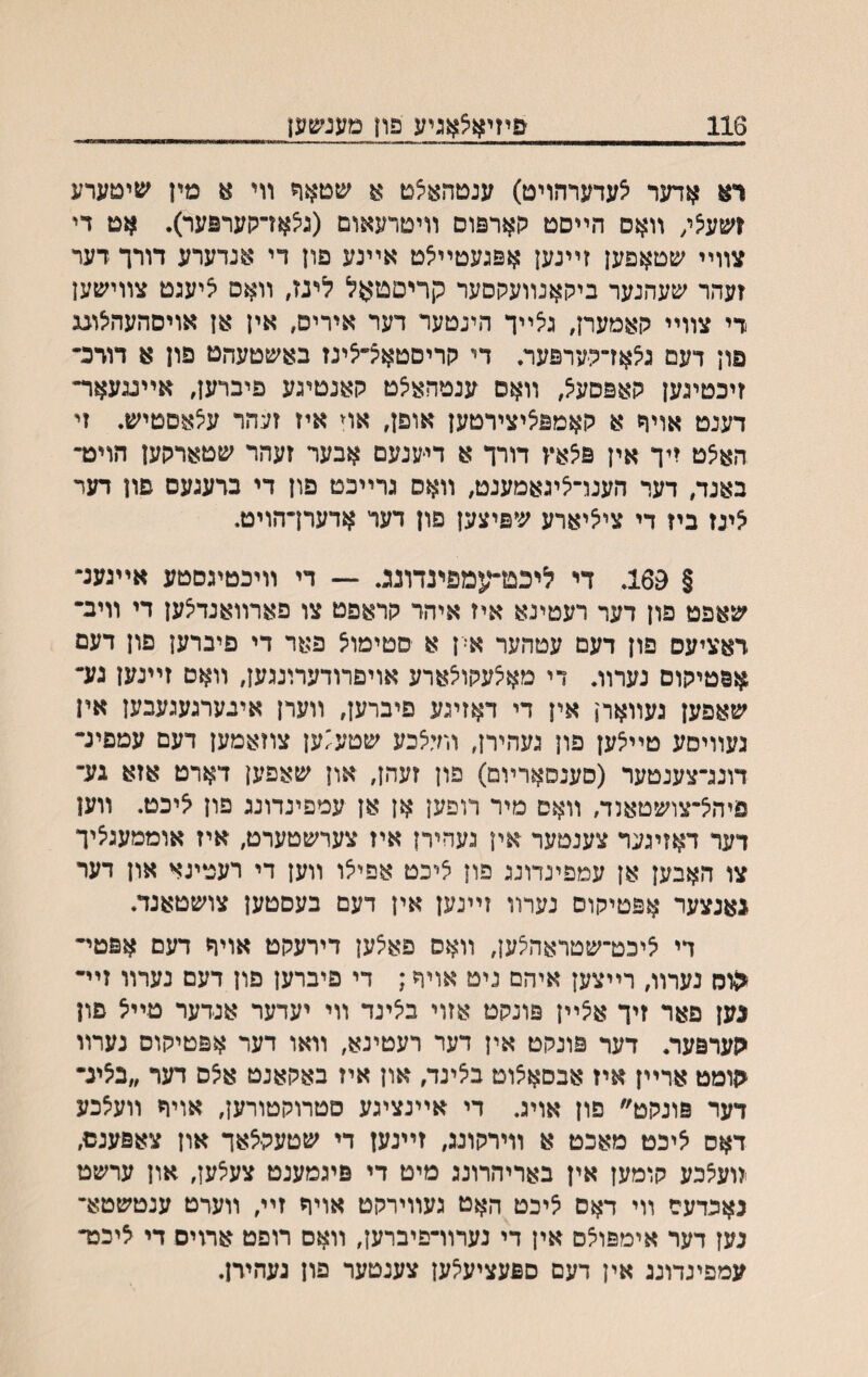 116 פיזיאצאגיע פון טענשען ו־א אדער ^עדערהויט) ענטהאיצט שטאח װי א מין שימערע זשעצ/ װאס הײסט קארפוס װיטרעאום (גיצאױקערפער). אט די צװײ שטאפען זײנען אפגעטײ^ט אײנע פון די אנדערע דורך דער זעהר שעהנער ביהאנװעקסער קריםטאל לי־נז, װאס ציעגט צװישען די צװײ רןאמערן, גיצײך הינטער דער איריס, אין אן אויסהעהיצונג פון דעם ג^אדקערפער. די קריסטאױלינז באשטעהט פון א דורכ־ זיכטיגען קאפסע^, װאס ענטהאיצט קאנטיגע פיברען, אײגגעאד־ דענט אויח א קאמפציצירטען אופן, אױ איז זעהר עיצאסטיש. זי האצט זיך אין פ^אץ דורך א דיענעם אבער זעהר שטארקען הויט- באנד, דער הענױ^יגאמענט, װאס גרײכט פון די ברעגעס פון דער לינז ביז די צי^יארע שפיצען פון דער אדערךהויט. § 169. די ליכט־עמפינדונג. — די װיכטיגסטע אײגענ״ שאפט פון דער רעטינא איז איהד קראפט צו פארװאנדיצען די װיב־ ראציעס פון דעם עטהער א־ן א סטימו^ פאר די פיברען פון דעם אפטיקוס נערװ. די מא^עקו^ארע אויפרודערונגען, װאס זײנען נע־ שאפען געװארן אין די דאזיגע פיברען, װערן איגערגעגעבען אין נעװיסע טײ^ען פון געהירן, װד^כע שטע^ען צוזאמען דעם עמפינ־ דונג־צענטער (סענסארױם) פון זעהן, און שאפען דארט אזא גע־ פיה^־צושטאנד, װאם מיר דופען אן אן עמפינדונג פון ליכט. װען דער דאזיגער צענטער אין געחירן איז צערשטערט, איז אוממעגציך צו האבען אן עמפינדונג פון ציכט אפייצו װען די רענוינא און דער גאנצער אפטיקוס נערװ זײנען אין דעם בעסטען צושטאנד. די ליכט־שטראה^ען, װאס פאצען דירעקט אויףי דעם אפטי־ ^וס נערװ, רײצען איהם ניט אויח; די פיברען פון דעם נערװ זײ• נען פאר זיך א^ײן פונקט אזוי ביצינד װי יעדער אנדער טײל פון גערפער. דער פונקט אין דער רעטינא, װאו דער אפטיקוס נערװ <ןומט ארײן איז אבםא^וט ביצינד, און איז באקאנט א^ס דער ״בליג• דער פונקט״ פון אויג. די אײנציגע סטרוקטורען, אויח װעצכע דאס ליכט מאכט א װירקונג, זײנען די שטעקלאך און צאפענס, װעצכע קומען אין באריהרונג מיט די פיגמענט צעצען, און ערשט נאכדעם װי דאס ^יכט האט געװירקט אויך זײ, ווערט ענטשטא־ נען דער אימפוצס אין די נערװ־פיברען, װאס רופט ארוים די ליכט־ עמפינדונג אין דעם ספעציעלען צענטער פון נעהידן.