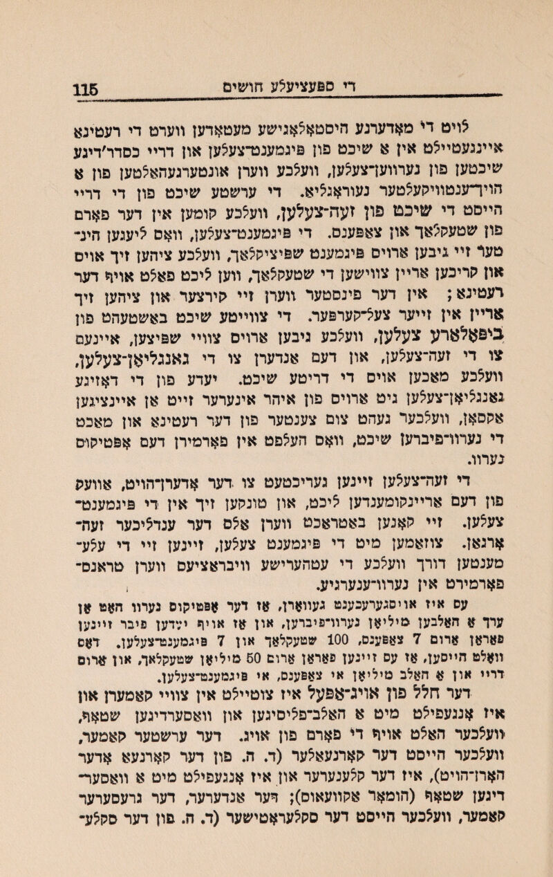 די ספעציע^ע חושים 116 אויט די מאדערנע היסטא^אגישע מעטאדען װערט די רעטינא אײנגעטײ^ט אין א שיכט פון סיגמענכרצעיצען און דרײ כסדר׳דיגע ׳סיכטען פון נערװעךצעיצען, װעיצכע װערן אונטערגעהאצטען פון א חייױענטװילועצטער נעוראג^יא. די ערשטע שיכט פון די דרײ הײםט די שיכט פון זעה־צעלען, װע^כע לןומען אין דער פארם פון שטעק^אך און צאפענס. די פיגמענט־צעצען, װאס ^יעגען הינ״ טעד זיי גיבען ארוים פיגמענט שפיציקצאך, װע^כע ציהען זיך אוים און קריכען ארײן צװישען די שטעקיצאך, װען ^יכט פאיצט אויך דער רעטינא; אין דער פינסטער װערן זײ קירצער און ציהען זיך ארײן אין זײער צעי^״קערפער. די צװייטע שיכט באשטעהט פון בניפאלארע צעלען, װעצכע גיבען ארויס צװײ שפיצען, אײנעם צו די זעה־צעיצען, און דעם אנדערן צו די גאנגליאן־צעלען, װעלכע מאכען אוים די דריטע שיכט. יעדע פון די דאזיגע גאנגציאן־צעיצען גיט ארויס פון איהר אינערער זײט אן אײנציגען אקסאן, װעיצכער געהט צום צענטער פון דער רעטינא און מאכט די נערװ־פיברען שיכט, װאס הע^פט אין פארמירן דעם אפטיקוט נערװ. די זעה־צע^ען זײנען געריכטעט צו דער אדערךהויט, אװעת פון דעם ארײנקומענדען ליכט, און טונקען זיך אין די פיגמענט״ צעיצען. זיי קאנען באטראכט װערן אצם דער ענדליכער זעת• ארגאן. צוזאמען מיט די פיגמענט צעצען, זײנען זײ די עצע־ מענטען דורך װעצכע די עטהערישע װיבראציעס װערן טראנס־ פארמירט אין נערװ־ענערגיע. . עס איז אויסגערעכענט געײארן, אז דער אפטיקוס נערװ חאט אן ערך א האלבען מיליאן נערוױפיברען, און אז אויף ידדען פיבר זײנען פאראן ארום 7 צאפענס, 100 שטעקלאד און 7 פיגמענט־צעלען, דאס װאלט הײסען, אז עס זײנען פאראן ארום 50 מיליאן שטעקלאך, און ארום דרײ און א האלב מיליאן אי צאפענס, אי פיגמענט־צעלען. דער חלל פון אויג־אפעל איז צוטײלט אין צװײ קאמערן און איז אנגעפילט מיט א האלב־פ^יםיגען און װאסערדיגען שטאך, װעאכער האיצט אויח די פארם פון אויג. דער ערשטער קאמער, װעלכער הײםט דער קארנעאלער (ד. ה. פון דער קארנעא אדער האח־הויט), איז דער קלענערער און איז אנגעפייצט מיט א װאסער־ דיגען שטאח (הומאר אקװעאוס); דער אנדערער, דער גרעסערער קאמער, װעצכער הײסט דער סק^עראטישער (ד. ה. פון דער סקלע•