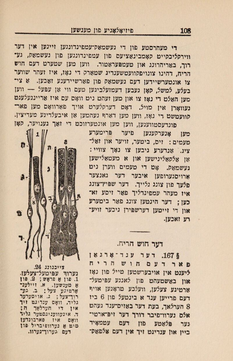 108 םיזיא^אגיע פון טעג^צ6עז די מעהרסטע םון די געשמאק־עמםיגדוגגען זײגען אין דער װירק^יכקײט קאמבינאציעס פון עמפינדונגען פון געשמאק, געי• רוך, באריהרוגג און טעמפעראטור. װען מען עןטערט דעם \ז(ש הריח, דהיגו צוגויפקװעטשענדיג שטארק- די גאז, איז זעהר ^עװער צו אוגטער׳עײדען דעם גע׳עמאק פון פארשײדענע זאכען. א צי־ בע^ע, יצמשיצ, קאן געבען דעמזע^ביגען טעם װי אן עפעצ — װען מען האצט די גאז צו און מען זעהט גיט װאס עס איז ארײנגע^עגט געװארן אין מוי^. דאס דערקלערט אויך פארװאם מען פאר• קװעטשט די נאז, װען מען דארה נעהמען אן איבעצדיגע מעדיצין. פונדעסטװעגען, װען מען אונטערזוכט די זאך גענויער, קאז מען אנערקענען פיער פרימערע טעמים: זיס, ביטער, זויער און זאיצ- ציג. אגדערע גיבען צו נאך צװײ: אן אצקאציגישען און א מעטאאישען געשמאק. אט די טעמים װערן ניט ארויםגערופען איבער דער גאנצער פצעך פון צונג ג^ײך. דער שפיץ־צוגג איז מעהר ׳עמפינדציך פאר זיסע זא־ כען; דער הינטען צונג פאר ביטערע און די זײטען דערשפירן ניכער זויע־ רע זאכען. דער חוש הריח. §167. דער ענד־ארגאן פאר דעם חוש הריח ^יעגט אין אויבערשטען טײצ פון נאז און באשטעהט פוין צאנגע עפיטעצ־ ארטיגע צעצען, װעצכע טראגען אוױי דעם פרײען ענד א בינטעצ פון 6 ביז 8 הערצאך, בעת דער באזיס־ענד געהט אצס נערװ־פיבר דורך דער זיפ־ארטי־ גער פצאטע פון דעם עטמאיד בײן און ענדיגט זיך אין דעם אצםאק־ צײכנונג 24. גערוך עפיטעצ־צעלען. 1. פון א פראש; 2. פון א מענשען. א. זײלענ־ ארטיגע צעל: ב. גע• רוך־צעל; ג. אויסערער גליה וואס ענדיגט זיד אין די הערלאד ח; ד. אינעװעניגסטער גליד װאם איז פארבונדעז מי״ט א נערװפיבריל פון דעם -גערוך־נערװ.