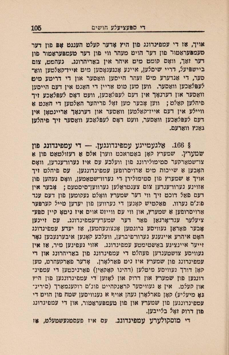 די ספעציעצע חושים 106 אייך, אז די עמפינדונג פון היץ אדער ?ןע^ט הענגט אפ פון דער טעמפעראטוד פון דער הויט מעהר װי פון דער טעמפערעטור פון דער ז:ער, װאס הומט מיט איהר אין באריהרונג. נעהמט, צום בײשפיע^, דרײ שיס^ען, אײנע אעעגאסען מיט אײדקאיצטען װא• סער, די אנדערע מיט זעהר הײסען װאסער און די דריטע מיט צעפ^אכען װאסער. װען מען טוט ארײן די האנט אין דעם הײסען װאסער און דערנאך אין דעם לעפלאכען, װעט דאס ^עפצאכע זיד פיהצען קא^ט; װען אבער מען זא^ פריהער האצטען די האנט א װײ^ע אין דעם אײדקאילטען װאסער און דערנאך ארײנטאן אין דעם צעפצאכען װאסער, װעט דאס ^עפ^אכע װאםעד זיך פיהצען גאנץ װארעם. § 166. אלגעמײנע עמפינדונגען. — די עמפינדוגג פון שמערץ. שמערץ קאן באטראכט װערן א^ס א רעזולטאט פון א צו־שםארקער סטימולירונג פון װעלכע עם איז נערוױענדען, װאם האבען א שײכות מיט ארויסרופען עמפינדונגען. עם פיה^ט זיך אויך א שמערץ פון סטימולירן די נערװ־שטאמען, װאם געהען פון אזוינע נערוױענדען צום צענטרא^ען נערװעךסיסטעם; אבער אין דעם פאצ דוכט זיך װי דער שמערץ װא^ט געקומען פון דעם ענד פונ׳ם נערװ. פאקטיש קאנען די נערװען פון יעדען טײ^ קערפער ארויסרופען א שמערץ, און װי עם װײזט אוים איז ניטא קײן םפע- ציעלער ענד־ארגאן פאר דער שמערץ־עמפינדונג. עס זײנען אבער פאראן געװיסע נרונטען אנצונעהמען, אז יעדע עמפינדונג האט איהרע אײגענע נערװ־פיברען, װעיצכע קאנען איבערגעבען נאר זײער אײנציגע באשטימטע עמפינדונג. אזוי געפינען מיה אז אין נעװיסע צושטענדען פעה^ט די עמפינדונג פון באריהרונג און די עמפיגדונג פון שמערץ איז ניט פארלארן. אדער פארקעהרט, מען קאז דורך געװיםע מיט^ען (דהינו קאקאין) פארניכטען די עמפינ־ דועען פון שמערץ און דרוק און לאזען די עמפינדונגען פון היץ און קעצט. אין א געװיסער קראנקהײט פונ׳ם רוקענמארך (סירינ־ גא מיע^יע) קאן פאר^ארן געהן אויר א געגװיסען שטח פון הויט די עמפיגדונגען פון שמערץ און פון טעמפעראטור, און די עמםיגדוננ פון דרוק זאצ ב^ײבען. די מוסקולערע עמפינדונג. עם איז פעסטגעשטעצט, אז