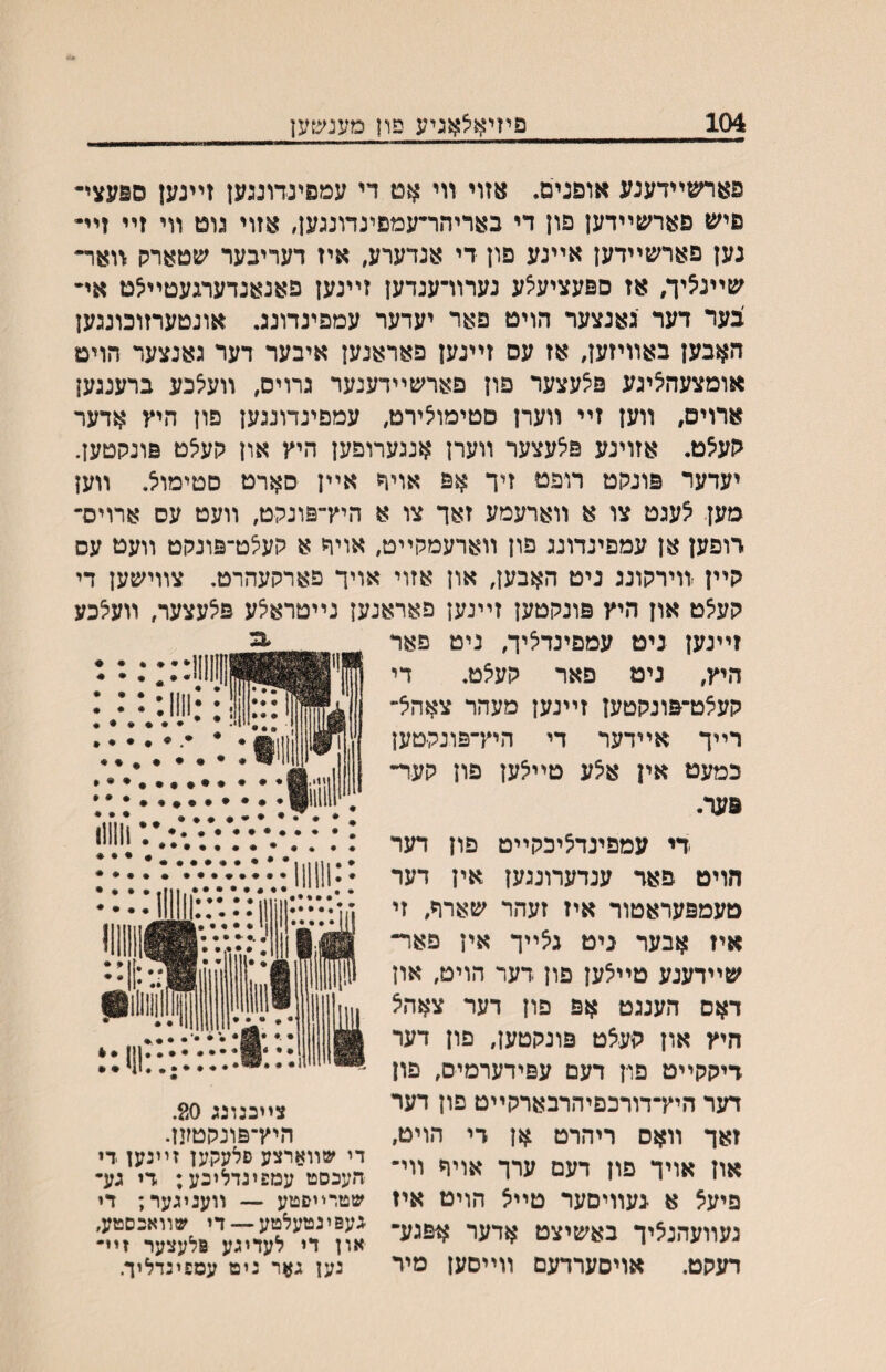 104 פתיאלאגיע פון מעג<צ}ען פאחםײדענע אופנים. אזוי װי אט מ עמפינדונגען זײנען ספעצײ פיען פארשײדען פון די באדיהר״עמפינדונגען, אזוי גוט װי זײ זײ• נען פארשײדען אײנע פון די אנדערע, איז דעריבער שטארק װאר״ שײנ^יך, אז ספעציע^ע נערוױענדען זײנען פאנאנדערגעטײצט אײ צער דער גאנצער הויט פאר יעדער עמפינדונג. אונטערזוכונגען האבען באװיזען, אז עס זײנען פאראנען איבער דער גאנצעד הויט אומצעה^יגע פ^עצער פון פארשײדענער גרויס, װעצכע ברענגען ארויס, װען זײ װערן סטימויצירט, עמפינדונגען פון היץ אדער הע^ט. אזוינע פ^עצער װערן אנגערופען היץ און קע^ט פונקטען. יעדער פונקט רופט זיך אפ אוי^ אײן סארט סטימוצ. װעז מען ^עגט צו א װארעמע זאך צו א היץ־־פונקט, װעט עס ארויס־ דופען אן עמפינדונג פון װארעמקײט, אויה א קעלט־פונקט װעט עס קײן װירקונג ניט האבען, און אזוי אויך פארקעהרט. צװישען די קע^ט און היץ פונקטען זײנען פאראנען נײטרא^ע פ^עצער, װע^כע זײנען ניט עמפינד^יך, ניט פאר היץ, ניט פאר קע^ט. די קעצט־פונקטען זײנען מעהר צאהא״ רײך אײדער די היץ־פונקטען כמעט אין איצע טײ^ען פון קעד־ פער. די עמפינדציכקײט פון דער חויט פאר ענדערונגען אין דער טעמפעראטור איז זעהר שארד, זי איז אבער ניט גצײך אין פאר״ שײדעגע טײיצען פון דער הויט, און דאס הענגט אפ פון דער צאהא חיץ און קעאט פונקטען, פון דער דיקקײט פון דעם עפידערמיס, םון דער היץ־דורכםיהרבארקײט פון דער זאך װאס ריהרט אן רי הויט, און אויך פון דעם ערך אויח װי־ פיעא א נעװיםער טײא הויט איז נעװעהנציך באשיצט אדער אפגע־ דעקט. אויסערדעם װײסעז מיר 3. צײכנונג 20, היץ־פונקטען. די שװארצע סלעקען זײנען די :העכסט עמפינדלוכע; די גע• שטרײסטע — װעניגער; די געפינטעלטע — די שװאכסטע, און די לעדיגע פלעצער זײ״ גען גאר ניט עספינדליך.