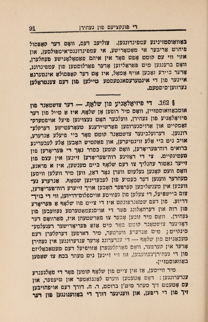 די פוגקציעס פון נעחיח 91 נאװ^ןוסמןיניגע עמפינדונגעז. צו^יעב דעם, װאם דער קאפםויצ פיהרט אריבער אי מאטארישע, אי עמםינדונגס־אימפו^סעז, און אזוי װי עס קומט אפט פאר איז איהם פאטאאאגישע פעהיצערן, װאס ברענגען מיט פאראיציזען אדער פאריצוסטעז םוז עמפינדוננ[ אדער בײדע זאכען אויח אמא^, איז אט דער קאפסו^א אינטערנא אײנער פון די אינטערעסאנטעסטע טײ^ען פון דעם צענטרא^ען גערװעךםיסטעם• § 162. די פיזיאלאגיע פון שלאןז. — דער צושטאנד םון אומבאװאוםטזײן, װאם מיר רופען אן שלאח. איז א טײל פון דעד פיזיאלאניע פון געהירן, װעלכער האט געצוינען פיעל אויפמערה* זאמקײט און ארויסגערופען םארשיידענע טעארעטישע דערק^ע־• רונגען. דערזע^ביגער צושטאנר קומט פאר בײ פיע^ע אנדערע, אויב ניט בײ א׳צע זויגטיערען, און פאקטיש האבען אצע י^עבעדיגע ברואים רוה־פעריאדען, וואס קומען כסדר נאך די פעריאדען פון טעטיגקײט. צי די דאזיגע רוה־פעריאדען זײנעז אין עצם פון זײער נאטור עהנ^יך צו דעם שאאר בײם מענשען, איז א פראגע, װאס װעט קאנען גע^עזט װערן נאר דאן, װען מיר װעיצען װיסען מעהרער װעגען דער כעמיע פון יצעבעדיגען שטאר. אנדערע גע• װעבען אין מענש^יכען קערפער האבעז אויך זייערע רוה־פעריאדען, צום בײשפיע^, די צעצען פון געװיסע אויספ^וס־דריזען, ווי די בויך• דריזע. פון דעם שטאנדפונקט איז די צײט פוז ש<5אח א פעריאדע פון רוה און דערהא^ונג פאר די אויסגעמאטערטע געװעבען פון געהירן. וואס מיר זוכען אבער צו פארשטעהן איז, פארוואס דער דאזיגער צושטאנד קומט כאר מיט אזא פעריאדישער רעגעיצמע־ סיגקײט; מיט אנדערע װערטער, מיר דארפען דערק^ערן דעם מעכאניזם פון שצאה — די ענדערונג אדער ענדערונגען אין געהירן אדער אין קערפער, װאפ פארק^ענערן אזויפיעא דעם מעטאבאיציזם פון די געהירן־געװעבען, אז זײ זײנען ניט מעהר בכח צו שאפען באװאוסטזײן. מיר װײסען, אז אין צײט פון שצאח קומען פאר די םא5גענדע ענדערונגען: דאס אטעמען װערט יצאנגזאמער און טיעפער, און עס אטעמט זיך מעהר מיט׳ן ברוסט, ד. ה. דורך דעם אויפהויבען זיך פון די ריפען, און װעניגער דורך די באװעגוגגען םון דער