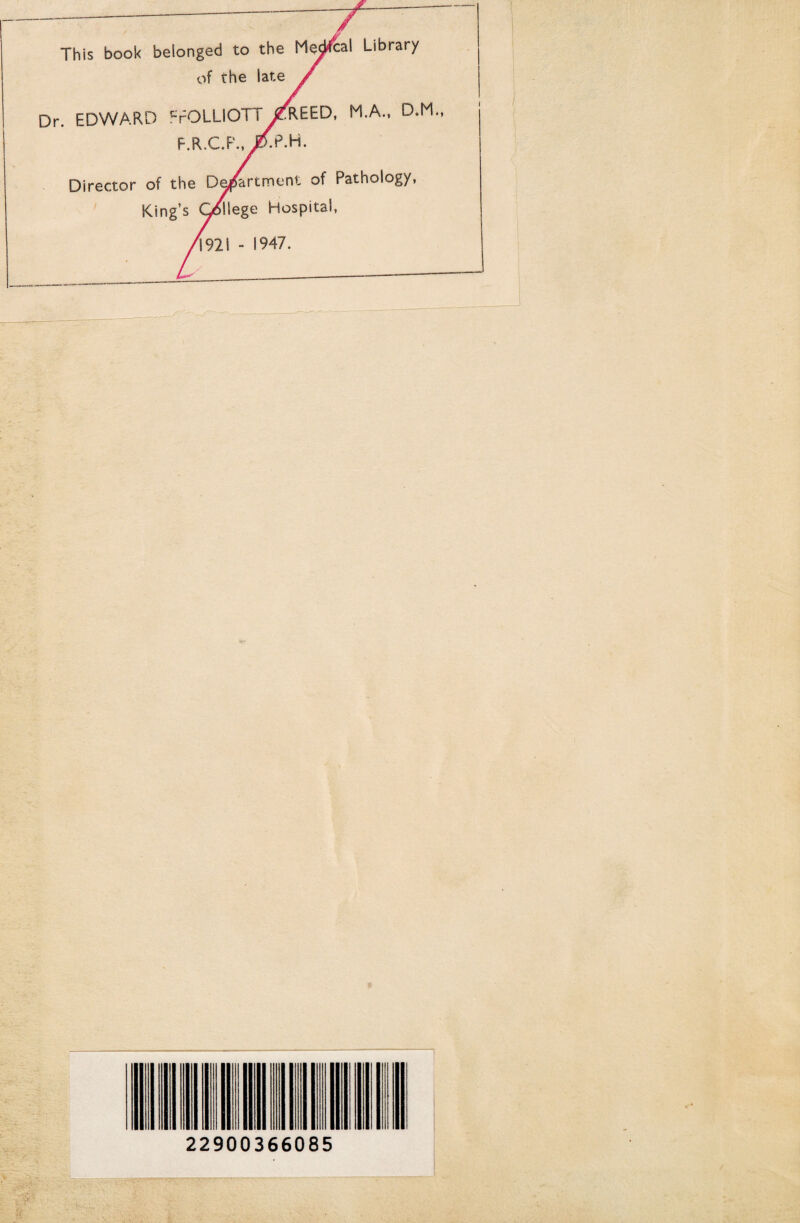 This book belonged to the Mescal Library of the late Dr. EDWARD crOLllOTT^REED, M.A., D.M. F.R.C.P Director of the Department of Pathology, King’s College Hospital, 1921 - 1947. 22900366085 r>'