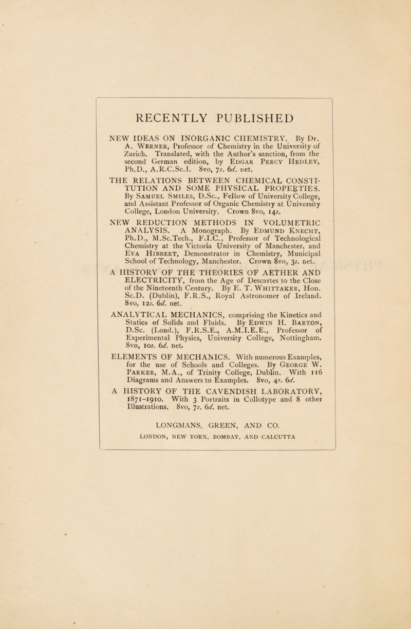 RECENTLY PUBLISHED NEW IDEAS ON INORGANIC CHEMISTRY. By Dr. A. Werner, Professor of Chemistry in the University of Zurich. Translated, with the Author’s sanction, from the second German edition, by Edgar Percy Hedley, Ph.D., A.R.C.Sc.r. 8vo, 7s. 6d. net. TPIE RELATIONS BETWEEN CHEMICAL CONSTI¬ TUTION AND SOME PHYSICAL PROPERTIES. By Samuel Smiles, D.Sc., Fellow of University College, and Assistant Professor of Organic Chemistry at University College, London University. Crown 8vo, 14s. NEW REDUCTION METHODS IN VOLUMETRIC ANALYSIS. A Monograph. By Edmund Knecht, Ph.D., M.Sc.Tech., F.I.C., Professor of Technological Chemistry at the Victoria University of Manchester, and Eva Hibrert, Demonstrator in Chemistry, Municipal School of Technology, Manchester. Crown 8vo, 3s. net. A HISTORY OF THE THEORIES OF AETHER AND ELECTRICITY, from the Age of Descartes to the Close of the Nineteenth Century. By E. T. Whittaker, Hon. Sc.D. (Dublin), F.R.S., Royal Astronomer of Ireland. 8vo, 12s. 6d. net. / ANALYTICAL MECHANICS, comprising the Kinetics and Statics of Solids and Fluids. By Edwin H. Barton, D.Sc. (Lond.), F.R.S.E., A.M.I.E.E., Professor of Experimental Physics, University College, Nottingham. 8vo, ioj. 6d. net. ELEMENTS OF MECHANICS. With numerous Examples, for the use of Schools and Colleges. By George W. Parker, M.A., of Trinity College, Dublin. With 116 Diagrams and Answers to Examples. 8vo, 41. 6d. A HISTORY OF THE CAVENDISPI LABORATORY, 1871-1910. With 3 Portraits in Collotype and 8 other Illustrations. 8vo, 7s. 6d. net. LONGMANS, GREEN, AND CO. LONDON, NEW YORK, BOMBAY, AND CALCUTTA