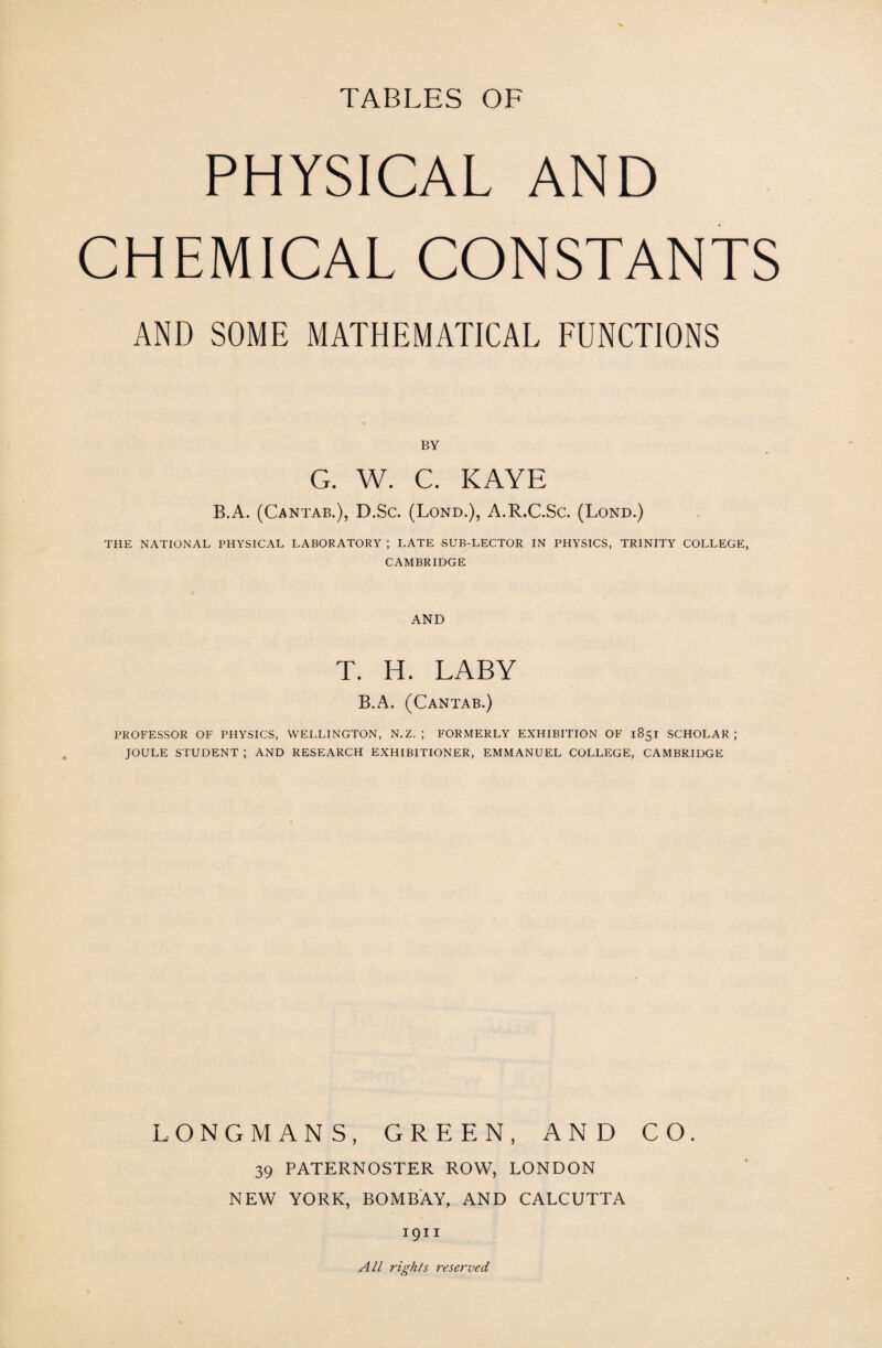 TABLES OF PHYSICAL AND CHEMICAL CONSTANTS AND SOME MATHEMATICAL FUNCTIONS BY G. W. C. KAYE B.A. (Cantab.), D.Sc. (Lond.), A.R.C.Sc. (Lond.) THE NATIONAL PHYSICAL LABORATORY ; LATE SUB-LECTOR IN PHYSICS, TRINITY COLLEGE, CAMBRIDGE AND T. H. LABY B.A. (Cantab.) PROFESSOR OF PHYSICS, WELLINGTON, N.Z. ; FORMERLY EXHIBITION OF 1851 SCHOLAR; JOULE STUDENT ; AND RESEARCH EXHIBITIONER, EMMANUEL COLLEGE, CAMBRIDGE LONGMANS, GREEN, AND CO. 39 PATERNOSTER ROW, LONDON NEW YORK, BOMBAY, AND CALCUTTA 1911 All rights reserved