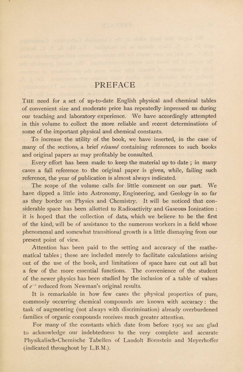 PREFACE The need for a set of up-to-date English physical and chemical tables of convenient size and moderate price has repeatedly impressed us during our teaching and laboratory experience. We have accordingly attempted in this volume to collect the more reliable and recent determinations of some of the important physical and chemical constants. To increase the utility of the book, we have inserted, in the case of many of the sections, a brief rfcume containing references to such books and original papers as may profitably be consulted. Every effort has been made to keep the material up to date ; in many cases a full reference to the original paper is given, while, failing such reference, the year of publication is almost always indicated. The scope of the volume calls for little comment on our part. We have dipped a little into Astronomy, Engineering, and Geology in so far as they border on Physics and Chemistry. It will be noticed that con¬ siderable space has been allotted to Radioactivity and Gaseous Ionization : it is hoped that the collection of data, which we believe to be the first of the kind, will be of assistance to the numerous workers in a field whose phenomenal and somewhat transitional growth is a little dismaying from our present point of view. Attention has been paid to the setting and accuracy of the mathe¬ matical tables ; these are included merely to facilitate calculations arising out of the use of the book, and limitations of space have cut out all but a few of the more essential functions. The convenience of the student of the newer physics has been studied by the inclusion of a table of values of e~x reduced from Newman’s original results. It is remarkable in how few cases the physical properties of pure, commonly occurring chemical compounds are known with accuracy: the task of augmenting (not always with discrimination) already overburdened families of organic compounds receives much greater attention. For many of the constants which date from before 1905 we are glad to acknowledge our indebtedness to the very complete and accurate Physikalisch-Chemische Tabellen of Landolt Bornstein and Meyerhoffer (indicated throughout by L.B.M.).