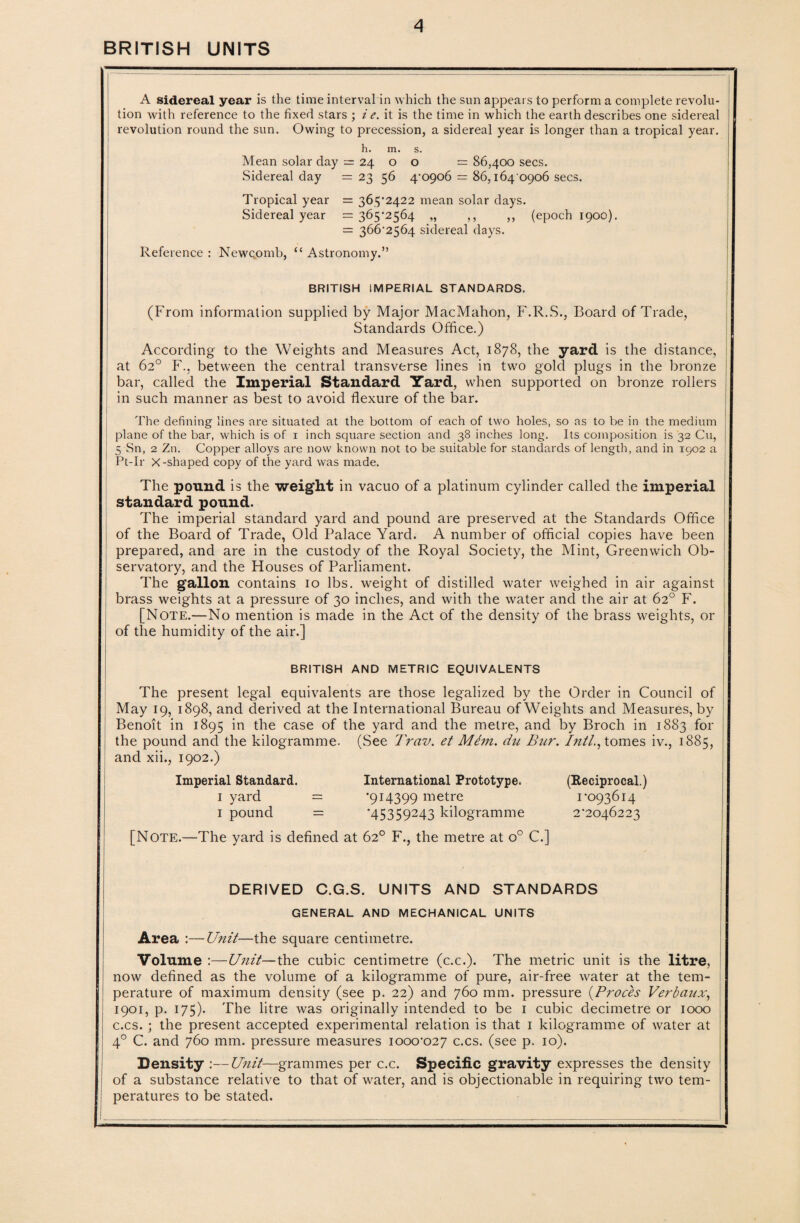 BRITISH UNITS A sidereal year is the time interval in which the sun appears to perform a complete revolu¬ tion with reference to the fixed stars ; i e. it is the time in which the earth describes one sidereal revolution round the sun. Owing to precession, a sidereal year is longer than a tropical year. h. m. s. Mean solar day = 24 o o = 86,400 secs. Sidereal day = 23 56 4-0906 = 86,164 0906 secs. Tropical year = 363-2422 mean solar days. Sidereal year = 365-2564 „ ,, ,, (epoch 1900). = 366-2564 sidereal days. Reference : Newcomb, “ Astronomy.” BRITISH IMPERIAL STANDARDS. (From information supplied by Major MacMahon, F.R.S., Board of Trade, Standards Office.) According to the Weights and Measures Act, 1878, the yard is the distance, at 62° F., between the central transverse lines in two gold plugs in the bronze bar, called the Imperial Standard Yard, when supported on bronze rollers in such manner as best to avoid flexure of the bar. The defining lines are situated at the bottom of each of two holes, so as to be in the medium plane of the bar, which is of 1 inch square section and 38 inches long. Its composition is 32 Cu, 5 Sn, 2 Zn. Copper alloys are now known not to be suitable for standards of length, and in 1902 a Pt-Ir X-shaped copy of the yard was made. The pound is the weight in vacuo of a platinum cylinder called the imperial standard pound. The imperial standard yard and pound are preserved at the Standards Office of the Board of Trade, Old Palace Yard. A number of official copies have been prepared, and are in the custody of the Royal Society, the Mint, Greenwich Ob¬ servatory, and the Houses of Parliament. The gallon contains 10 lbs. weight of distilled water weighed in air against brass weights at a pressure of 30 inches, and with the water and the air at 62° F. [Note.—No mention is made in the Act of the density of the brass weights, or of the humidity of the air.] BRITISH AND METRIC EQUIVALENTS The present legal equivalents are those legalized by the Order in Council of May 19, 1898, and derived at the International Bureau of Weights and Measures, by Benoit in 1895 in the case of the yard and the metre, and by Broch in 1883 for the pound and the kilogramme. (See Trav. et Mem. du Bur. Inti., tomes iv., 1885, and xii., 1902.) Imperial Standard. International Prototype. (Reciprocal.) 1 yard = '914399 metre 1-093614 1 pound = *45359-43 kilogramme 2*2046223 [Note.—The yard is defined at 62° F., the metre at o° C.] DERIVED C.G.S. UNITS AND STANDARDS GENERAL AND MECHANICAL UNITS Area :—Unit—the square centimetre. Volume :—Unit—the cubic centimetre (c.c.). The metric unit is the litre, now defined as the volume of a kilogramme of pure, air-free water at the tem¬ perature of maximum density (see p. 22) and 760 mm. pressure (.Proces Verbaux, 1901, p. 175). The litre was originally intended to be 1 cubic decimetre or 1000 c.cs. ; the present accepted experimental relation is that 1 kilogramme of water at 40 C. and 760 mm. pressure measures 1000-027 c.cs. (see p. 10). Density :—Unit—grammes per c.c. Specific gravity expresses the density of a substance relative to that of water, and is objectionable in requiring two tem¬ peratures to be stated.