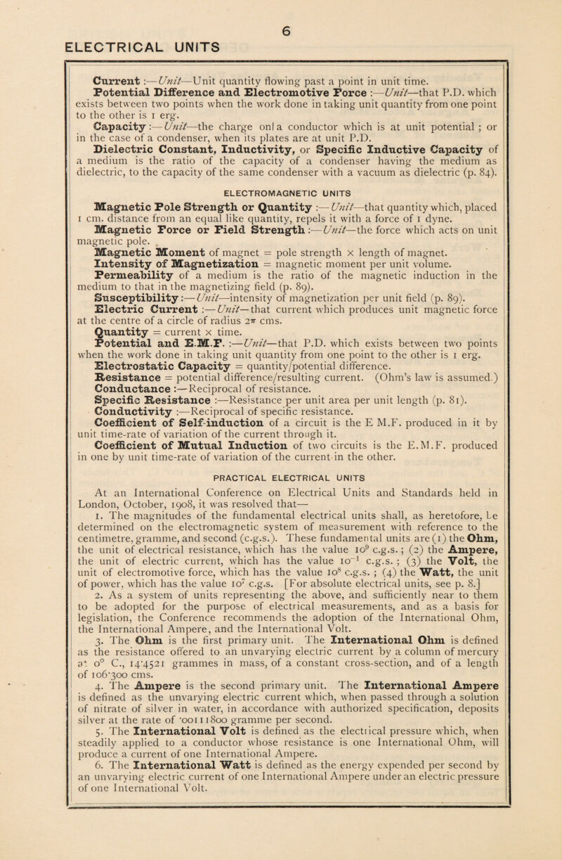 ELECTRICAL UNITS Current :—Unit—Unit quantity flowing past a point in unit time. Potential Difference and Electromotive Force :—Unit—that P.D. which exists between two points when the work done in taking unit quantity from one point to the other is i erg. Capacity ’.— Unit—the charge onla conductor which is at unit potential ; or in the case of a condenser, when its plates are at unit P.D. Dielectric Constant, Inductivity, or Specific Inductive Capacity of a medium is the ratio of the capacity of a condenser having the medium as dielectric, to the capacity of the same condenser with a vacuum as dielectric (p. 84). ELECTROMAGNETIC UNITS Magnetic Pole Strength or Quantity :—Unit—that quantity which, placed 1 cm. distance from an equal like quantity, repels it with a force of 1 dyne. Magnetic Force or Field Strength :•—Unit—the force which acts on unit magnetic pole. Magnetic Moment of magnet = pole strength x length of magnet. Intensity of Magnetization = magnetic moment per unit volume. Permeability of a medium is the ratio of the magnetic induction in the medium to that in the magnetizing field (p. 89). Susceptibility:—Unit—intensity of magnetization per unit field (p. 89). Electric Current :—Unit— that current which produces unit magnetic force at the centre of a circle of radius 2^ cms. Quantity = current x time. Potential and E.M.F. :—Unit—that P.D. which exists between two points when the work done in taking unit quantity from one point to the other is 1 erg. Electrostatic Capacity = quantity/potential difference. Resistance = potential difference/resulting current. (Ohm’s law is assumed.) Conductance :—Reciprocal of resistance. Specific Resistance :—Resistance per unit area per unit length (p. 81). Conductivity :—Reciprocal of specific resistance. Coefficient of Self-induction of a circuit is the E M.F. produced in it by unit time-rate of variation of the current through it. Coefficient of Mutual Induction of two circuits is the E.M.F. produced in one by unit time-rate of variation of the current in the other. PRACTICAL ELECTRICAL UNITS At an International Conference on Electrical Units and Standards held in London, October, 1908, it was resolved that— 1. The magnitudes of the fundamental electrical units shall, as heretofore, le determined on the electromagnetic system of measurement with reference to the centimetre, gramme, and second (c.g.s.). These fundamental units are (1) the Ohm, the unit of electrical resistance, which has the value io9 c.g.s.; (2) the Ampere, the unit of electric current, which has the value io-'1 c.g.s. ; (3) the Volt, the unit of electromotive force, which has the value io8 c.g.s. ; (4) the Watt, the unit of power, which has the value io7 c.g.s. [For absolute electrical units, see p. 8.] 2. As a system of units representing the above, and sufficiently near to them to be adopted for the purpose of electrical measurements, and as a basis for legislation, the Conference recommends the adoption of the International Ohm, the International Ampere, and the International Volt. 3. The Ohm is the first primary unit. The International Ohm is defined as the resistance offered to an unvarying electric current by a column of mercury at o° C., 14*4521 grammes in mass, of a constant cross-section, and of a length of 106*300 cms. 4. The Ampere is the second primary unit. The International Ampere is defined as the unvarying electric current which, when passed through a solution of nitrate of silver in water, in accordance with authorized specification, deposits silver at the rate of *ooi 11800 gramme per second. 5. The International Volt is defined as the electrical pressure which, when steadily applied to a conductor whose resistance is one International Ohm, will produce a current of one International Ampere. 6. The International Watt is defined as the energy expended per second by an unvarying electric current of one International Ampere under an electric pressure of one International Volt.