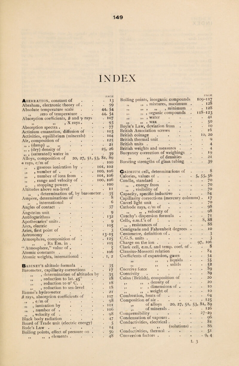 INDEX )9 9 9 Aberration, constant of Abraham, electronic theory of . Absolute temperature scale ,, zero of temperature . Absorption coefficients, /3 and y rays ,, ,, , X rays. Absorption spectra . Actinium emanation, diffusion of Activities, equilibrium (minerals) Air, composition of ,, , (damp) ,, ,, ,, , (dry) density of ,, , (saturated) water in Alloys, composition of 20, 27, 51 a rays, e/m of ,, , gaseous ionization by . , number of . , number of ions from , range and velocity of . ,, , stopping powers . Altitudes above sea-level „ , determination of, by barometer Ampere, determinations of ,, , international Angles of contact n Angstrom unit Antilogarithms Apothecaries’ units Arcs, electric Aries, first point of Astronomy Atmosphere, composition of ,, , Ra Em. in “Atmosphere,” value of Atomic constants . Atomic weights, international PAGE • 13 • 99 44, 54 44, 54 . 107 • 93 • 77 ■ 103 . 104 • 125 . 21 25, 26 • 39 , 53, 81, 89 . 100 101, 102 100, 106 101, 106 100, 106 100 9 9 9 9 Babinet’s altitude formula Barometer, capillarity corrections , determination of altitudes , reduction to lat. 45° ,, , reduction to o° C. . ,, , reduction to sea-level Baume’s hydrometer j3 rays, absorption coefficients of ,, , e/m of ,, , ionization by ,, , number of . ,, , velocity of . Black body radiation Board of Trade unit (electric energy) Bode’s Law .... Boiling points, effect of pressure on ,, ,, , elements . by 11 35 8 6 37 9 132 9 105 3 i3-*5 125 <°5 5 106 1, 2 35 17 35 18 18 18 21 107 98 101 106 98 47 5 14 5<^ 48 Boiling points, inorganic compounds ,, ,, , mixtures, maximum ,, ,, , „ , minimum ,, ,, , organic compounds ,, ,, , water ,, „ , wax Boyle’s Law, deviation from British Association screws British coinage British thermal unit British units .... British weights and measures . Buoyancy correction of weighings ,, ,, of densities Bursting strengths of glass tubing Cadmium cell, determinations of .8 Calories, values of . . . *5, 55, 5^ Candle, standard . . . . *7° ,, , energy from . . . *7° ,, , visibility of . . . -7° Capacity, specific inductive . . -84 Capillarity corrections (mercury columns) . 17 Carcel light unit . • . • • 7° Cathode rays, e/m of . . 98 ,, ,, , velocity of ... 98 Cauchy’s dispersion formula . . • 71 Cells, e.m.f.’s of . . • 8, 88 ,, , resistances of .... 88 Centigrade and Fahrenheit degrees . .10 Centimetre, definition of. C.G.S. units .... Charge on the ion . . . *97 Clark cell, e.m.f. and temp. coef. of Clausius-Mossotti relation Coefficients of expansion, gases ,, ,, , liquids ,, ,, , solids Coercive force Coercivity .... Coins (British), composition of ,, , density of ,, , dimensions of . ,, ,, , weight of Combustion, heats of Composition of air . ,, of alloys 20, 27, 51, 53, 8 ,, of minerals . Compressibility Condensation of vapours . Conductivities, electrical , ,, ,, (solutions) Conductivities, thermal . Conversion factors . L 3 }, ,, PAGE IO9-I17 128 128 123 I 18 41 50 IO l6 IO, 20 Q 4 4 19 21 39 o , 106 8 84 54 55 52 89 89 20 20 10 10 64 J25 I, 89 126 7-29 96 8l 86 5i 9, 4