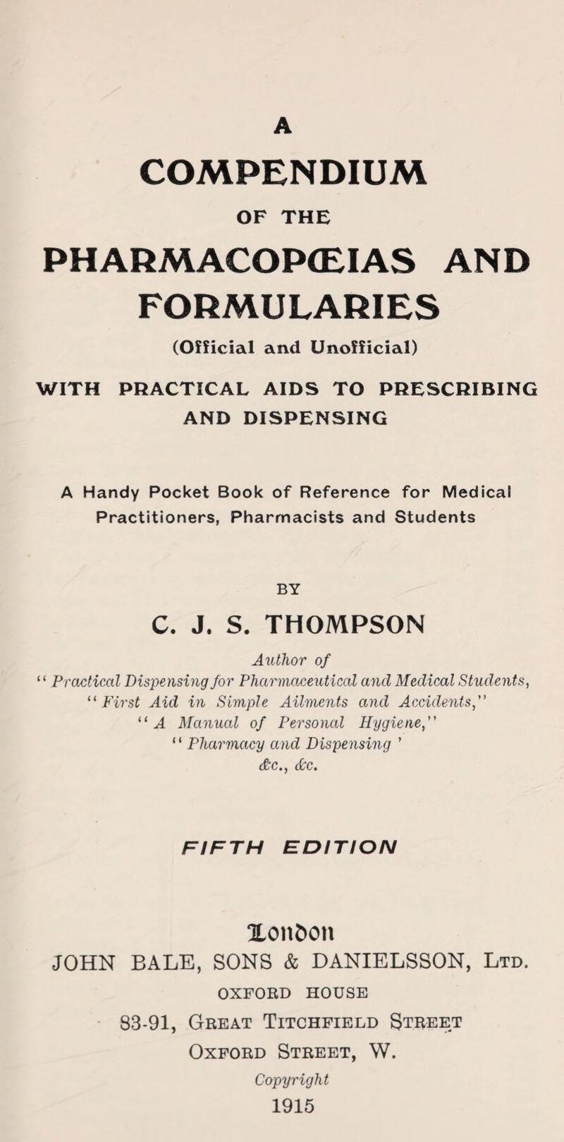 COMPENDIUM OF THE PHARMACOPOEIAS AND FORMULARIES (Official and Unofficial) WITH PRACTICAL AIDS TO PRESCRIBING AND DISPENSING A Handy Pocket Book of Reference for Medical Practitioners, Pharmacists and Students BY C. J. S. THOMPSON Author of “ Practical Dispensing for Pharmaceutical and Medical Students, “First Aid in Simple Ailments and Accidents,” “A Manual of Personal Hygiene,” “ Pharmacy and Dispensing ’ &c., dec. FIFTH EDITION Xon&on JOHN BALE, SONS & DANIELSSON, Ltd. OXFORD HOUSE 83-91, Great Titchfield Street Oxford Street, W. Copyright 1915