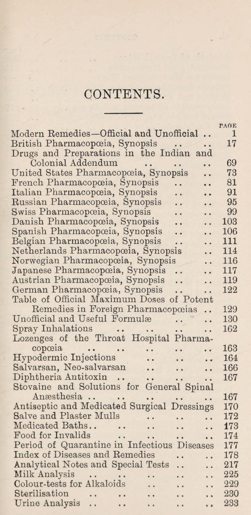 CONTENTS. Modern Remedies—Official and Unofficial .. British Pharmacopoeia, Synopsis Drugs and Preparations in the Indian and Colonial Addendum United States Pharmacopoeia, Synopsis French Pharmacopoeia, Synopsis Italian Pharmacopoeia, Synopsis Russian Pharmacopoeia, Synopsis Swiss Pharmacopoeia, Synopsis Danish Pharmacopoeia, Synopsis Spanish Pharmacopoeia, Synopsis Belgian Pharmacopoeia, Synopsis Netherlands Pharmacopoeia, Synopsis Norwegian Pharmacopoeia, Synopsis Japanese Pharmacopoeia, Synopsis .. Austrian Pharmacopoeia, Synopsis German Pharmacopoeia, Synopsis Table of Official Maximum Doses of Potent Remedies in Foreign Pharmacopoeias .. Unofficial and Useful Formulae Spray Inhalations Lozenges of the Throat Hospital Pharma- C0p061ct •• • • •• •• • • Hypodermic Injections Salvarsan, Neo-salvarsan Diphtheria Antitoxin .. Stovaine and Solutions for General Spinal Anaesthesia .. Antiseptic and Medicated Surgical Dressings Salve and Plaster Mulls Medicated Baths Food for Invalids Period of Quarantine in Infectious Diseases Index of Diseases and Remedies Analytical Notes and Special Tests Milk Analysis Colour-tests for Alkaloids Sterilisation Urine Analysis .. PACE 1 17 69 73 81 91 95 99 103 106 111 114 116 117 119 122 129 130 162 163 164 166 167 167 170 172 173 174 177 178 217 225 229 230 233