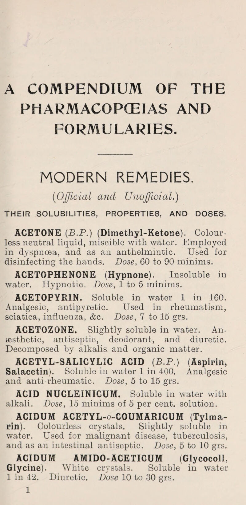 A COMPENDIUM OF THE PHARMACOPOEIAS AND FORMULARIES. MODERN REMEDIES. ('Official and Unofficial.) THEIR SOLUBILITIES, PROPERTIES, AND DOSES. ACETONE (B.P.) (Dimethyl-Ketone). Colour¬ less neutral liquid, miscible with water. Employed in dyspnoea, and as an anthelmintic. Used for disinfecting the hands. Dose, 60 to 90 minims. ACETOPHENONE (Hypnone). Insoluble in water. Hypnotic. Dose, 1 to 5 minims. ACETOPYRIN. Soluble in water 1 in 160. Analgesic, antipyretic. Used in rheumatism, sciatica, influenza, &c. Dose, 7 to 15 grs. ACETOZONE. Slightly soluble in water. An¬ aesthetic, antiseptic, deodorant, and diuretic. Decomposed by alkalis and organic matter. ACETYL-SALICYLIC ACID (B.P.) (Aspirin, Salacetin). Soluble in water 1 in 400. Analgesic and anti-rheumatic. Dose, 5 to 15 grs. ACID NUCLEINICUM. Soluble in water with alkali. Dose, 15 minims of 5 per cent, solution. ACIDUM ACETYL-o-COUMARICUM (Tylma- rin). Colourless crystals. Slightly soluble in water. Used for malignant disease, tuberculosis, and as an intestinal antiseptic. Dose, 5 to 10 grs. ACIDUM AMIDO-ACETICUM (Glycocoll, Glycine). White crystals. Soluble in water 1 in 42. Diuretic. Dose 10 to 30 grs.