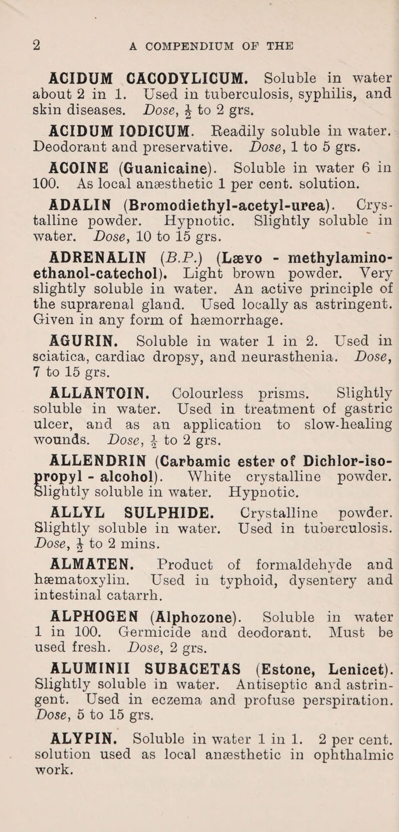 ACIDUM CACODYLICUM. Soluble in water about 2 in 1. Used in tuberculosis, syphilis, and skin diseases. Dose, J to 2 grs. ACIDUM IODICUM. Readily soluble in water. Deodorant and preservative. Dose, 1 to 5 grs. ACOINE (Guanicaine). Soluble in water 6 in 100. As local anaesthetic 1 per cent, solution. ADALIN (Bromodiethyl-acetyl-urea). Crys¬ talline powder. Hypnotic. Slightly soluble in water. Dose, 10 to 15 grs. ADRENALIN (B.P.) (Lssvo - methylamino- ethanol-catechol). Light brown powder. Very slightly soluble in water. An active principle of the suprarenal gland. Used locally as astringent. Given in any form of haemorrhage. AGURIN. Soluble in water 1 in 2. Used in sciatica, cardiac dropsy, and neurasthenia. Dose, 7 to 15 grs. ALLANTOIN. Colourless prisms. Slightly soluble in water. Used in treatment of gastric ulcer, and as an application to slow-healing wounds. Dose, \ to 2 grs. ALLENDRIN (Carbamic ester of Dichlor-iso- propyl - alcohol). White crystalline powder. Slightly soluble in water. Hypnotic. ALLYL SULPHIDE. Crystalline powder. Slightly soluble in water. Used in tuberculosis. Dose, J to 2 mins. ALMATEN. Product of formaldehyde and haematoxylin. Used in typhoid, dysentery and intestinal catarrh. ALPHOGEN (Alphozone). Soluble in water 1 in 100. Germicide and deodorant. Must be used fresh. Dose, 2 grs. ALUMINII SUBACETAS (Estone, Lenicet). Slightly soluble in water. Antiseptic and astrin¬ gent. Used in eczema and profuse perspiration. Dose, 5 to 15 grs. ALYPIN. Soluble in water 1 in 1. 2 per cent, solution used as local anaesthetic in ophthalmic work.