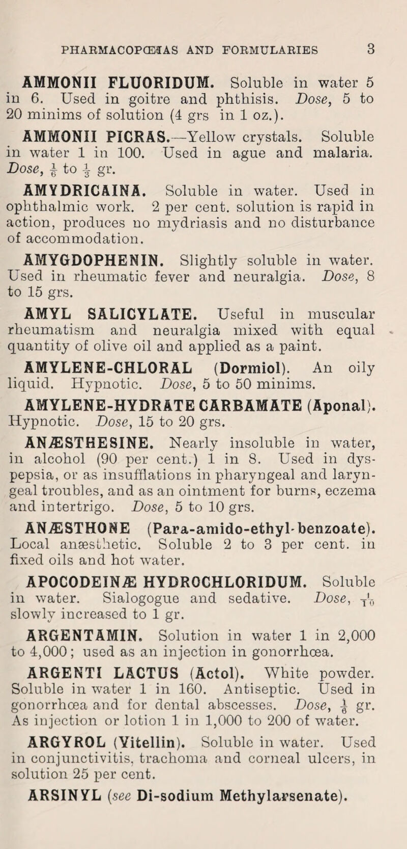 AMMONII FLUORIDUM. Soluble in water 5 in 6. Used in goitre and phthisis. Dose, 5 to 20 minims of solution (4 grs in 1 oz.). AMMONII PICRAS.—Yellow crystals. Soluble in water 1 in 100. Used in ague and malaria. Dose, | to i gr. AMYDRICAINA. Soluble in water. Used in ophthalmic work. 2 per cent, solution is rapid in action, produces no mydriasis and no disturbance of accommodation. AMYGDOPHENIN. Slightly soluble in water. Used in rheumatic fever and neuralgia. Dose, 8 to 15 grs. AMYL SALICYLATE. Useful in muscular rheumatism and neuralgia mixed with equal quantity of olive oil and applied as a paint. AMYLENE-CHLORAL (Dormiol). An oily liquid. Hypnotic. Dose, 5 to 50 minims. AMYLENE-HYDRATE CARBAMATE (Aponal). Hypnotic. Dose, 15 to 20 grs. ANA2STHESINE. Nearly insoluble in water, in alcohol (90 per cent.) 1 in 8. Used in dys¬ pepsia, or as insufflations in pharyngeal and laryn¬ geal troubles, and as an ointment for burns, eczema and intertrigo. Dose, 5 to 10 grs. ANiESTHONE (Para-amido-ethyl-benzoate). Local anaesthetic. Soluble 2 to 3 per cent, in fixed oils and hot water. APOCODEIN/E HYDR0CHL0RIDUM. Soluble in water. Sialogogue and sedative. Dose, T'0 slowly increased to 1 gr. ARGENTAMIN. Solution in water 1 in 2,000 to 4,000; used as an injection in gonorrhoea. ARGENTI LACTUS (Actol). White powder. Soluble in water 1 in 160. Antiseptic. Used in gonorrhoea and for dental abscesses. Dose, 1 gr. As injection or lotion 1 in 1,000 to 200 of water. ARGYROL (Yitellin). Soluble in water. Used in conjunctivitis, trachoma and corneal ulcers, in solution 25 per cent. ARSINYL (see Di-sodium Methylarsenate).