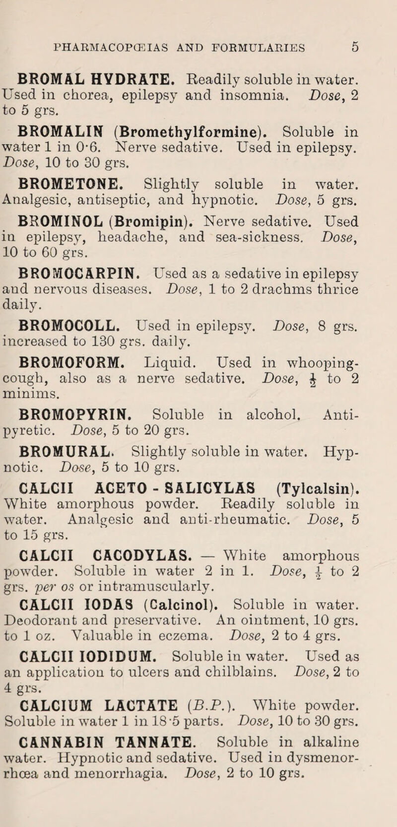 BROMAL HYDRATE. Readily soluble in water. Used in chorea, epilepsy and insomnia. Dose, 2 to 5 grs. BROMALIN (Bromethylformine). Soluble in water 1 in 0-6. Nerve sedative. Used in epilepsy. Dose, 10 to 30 grs. BROMETONE. _ Slightly soluble in water. Analgesic, antiseptic, and hypnotic. Dose, 5 grs. BROMINOL (Bromipin). Nerve sedative. Used in epilepsy, headache, and sea-sickness. Dose, 10 to 60 grs. BROMOCARPIN. Used as a sedative in epilepsy aud nervous diseases. Dose, 1 to 2 drachms thrice daily. BROMOCOLL. Used in epilepsy. Dose, 8 grs. increased to 130 grs. daily. BROMOFORM. Liquid. Used in whooping- cough, also as a nerve sedative. Dose, % to 2 minims. BROMOPYRIN. Soluble in alcohol. Anti¬ pyretic. Dose, 5 to 20 grs. BROMURAL. Slightly soluble in water. Hyp¬ notic. Do-se, 5 to 10 grs. CALCII ACETO - SALICYLAS (Tylcalsin). White amorphous powder. Readily soluble in water. Analgesic and anti-rheumatic. Dose, 5 to 15 grs. CALCII CACODYLAS. — White amorphous powder. Soluble in water 2 in 1. Dose, i to 2 grs. per os or intramuscularly. CALCII I0DA8 (Calcinol). Soluble in water. Deodorant and preservative. An ointment, 10 grs. to 1 oz. Valuable in eczema. Dose, 2 to 4 grs. CALCII IODIDUM. Soluble in water. Used as an application to ulcers and chilblains. Dose, 2 to 4 grs. CALCIUM LACTATE (R.P.). White powder. Soluble in water 1 in 18-5 parts. Dose, 10 to 30 grs. CANNABIN TANNATE. Soluble in alkaline water. Hypnotic and sedative. Used in dysmenor- rhoea and menorrhagia. Dose, 2 to 10 grs.