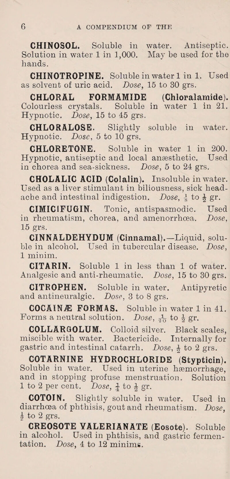 CHINOSOL. Soluble in water. Antiseptic. Solution in water 1 in 1,000. May be used for the hands. CHINOTROPINE. Soluble in water 1 in 1. Used as solvent of uric acid. Dose, 15 to 30 grs. CHLORAL FORMAMIDE (Chloralamide). Colourless crystals. Soluble in water 1 in 21. Hypnotic. Dose, 15 to 45 grs. CHLORALOSE. Slightly soluble in water. Hypnotic. Dose, 5 to 10 grs. CHLORETONE. Soluble in water 1 in 200. Hypnotic, antiseptic and local anaesthetic. Used in chorea and sea-sickness. Dose, 5 to 24 grs. CHOLALIC ACID (Colalin). Insoluble in water. Used as a liver stimulant in biliousness, sick head¬ ache and intestinal indigestion. Dose, | to £ gr. CIMIC1FUGIN. Tonic, antispasmodic. Used in rheumatism, chorea, and amenorrhoea. Dose, 15 grs. CINNALDEHYDUM (Cinnamal).— Liquid, solu¬ ble in alcohol. Used in tubercular disease. Dose, 1 minim. CITARIN. Soluble 1 in less than 1 of water. Analgesic and anti-rlieumatic. Dose, 15 to 30 grs. CITROPHEN. Soluble in water. Antipyretic and antineuralgic. Dose, 3 to 8 grs. CQCAIN/E FORMAS. Soluble in water 1 in 41. Forms a neutral solution. Dose, ^ to J gr. COLLARGOLUM. Colloid silver. Black scales, miscible with water. Bactericide. Internally for gastric and intestinal catarrh. Dose, £ to 2 grs. COTARNINE HYDROCHLORIDE (Stypticin). Soluble in water. Used in uterine haemorrhage, and in stopping profuse menstruation. Solution 1 to 2 per cent. Dose, ^ to J gr. COTOIN. Slightly soluble in water. Used in diarrhoea of phthisis, gout and rheumatism. Dose, 5 to 2 grs. CREOSOTE YALERIANATE (Eosote). Soluble in alcohol. Used in phthisis, and gastric fermen¬ tation. Dose, 4 to 12 minims.