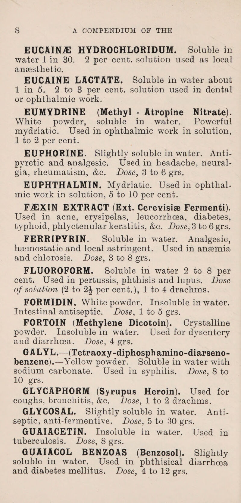 EUCAIN7E HYDROCHLORIDUM. Soluble in water 1 in 30. 2 per cent, solution used as local anaesthetic. EUCAINE LACTATE. Soluble in water about 1 in 5. 2 to 3 per cent, solution used in dental or ophthalmic work. EUMYDRINE (Methyl - Atropine Nitrate). White powder, soluble in water. Powerful mydriatic. Used in ophthalmic work in solution, 1 to 2 per cent. EUPHORINE. Slightly soluble in water. Anti¬ pyretic and analgesic. Used in headache, neural¬ gia, rheumatism, &c. Dose, 3 to 6 grs. EUPHTHALMIN. Mydriatic. Used in ophthal¬ mic work in solution, 5 to 10 per cent. FJEXIN EXTRACT (Ext. Cerevisiai Fermenti). Used in acne, erysipelas, leucorrhoea, diabetes, typhoid, phlyctenular keratitis, &c. Dose, 3 to 6 grs. FERRIPYRIN. Soluble in water. Analgesic, haemostatic and local astringent. Used in anaemia and chlorosis. Dose, 3 to 8 grs. FLU0R0F0RM. Soluble in water 2 to 8 per cent. Used in pertussis, phthisis and lupus. Dose of solution (2 to 2£ per cent.), 1 to 4 drachms. FORMIDIN. White powder. Insoluble in water. Intestinal antiseptic. Dose, 1 to 5 grs. FORTOIN (Methylene Dicotoin). Crystalline powder. Insoluble in water. Used for dysentery and diarrhcea. Dose, 4 grs. GALYL.—(Tetraoxy-diphosphamino-diarseno- benzene).—Yellow powder. Soluble in water with sodium carbonate. Used in syphilis. Dose, 8 to 10 grs. GLYCAPHORM (Syrupus Heroin). Used for coughs, bronchitis, &c. Dose, 1 to 2 drachms. GLYCOSAL. Slightly soluble in water. Anti¬ septic, anti-fermentive. Dose, 5 to 30 grs. GUAIACETIN. Insoluble in water. Used in tuberculosis. Dose, 8 grs. GUAIACOL BENZOAS (Benzosol). Slightly soluble in water. Used in phthisical diarrhoea and diabetes mellitus. Dose, 4 to 12 grs.