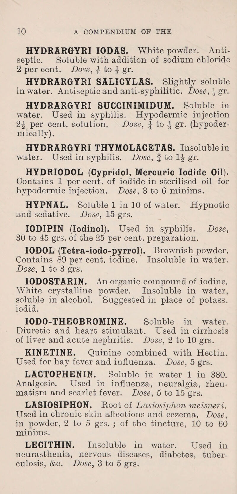 HYDRARGYRI IODAS. White powder. Anti¬ septic. Soluble with addition of sodium chloride 2 per cent. Dose, j- to ^ gr. HYDRARGYRI SALICYLAS. Slightly soluble in water. Antiseptic and anti-syphilitic. Dose, £ gr. HYDRARGYRI SUCCINIMIDUM. Soluble in water. Used in syphilis. Hypodermic injection 2J per cent, solution. Dose, \ to i gr. (hypoder¬ mically). HYDRARGYRI THYMOLACETAS. Insoluble in water. Used in syphilis. Dose, § to 1^ gr. HYDRIODOL (Cypridol, Mercuric Iodide Oil). Contains 1 per cent, of iodide in sterilised oil for hypodermic injection. Dose, 3 to 6 minims. HYPNAL. Soluble 1 in 10 of water. Hypnotic and sedative. Dose, 15 grs. I0DIPIN (lodinol). Used in syphilis. Dose, 30 to 45 grs. of the 25 per cent, preparation. I0D0L (Tetra-iodo-pyrrol). Brownish powder. Contains 89 per cent, iodine. Insoluble in water. Dose, 1 to 3 grs. I0D0STARIN. An organic compound of iodine. White crystalline powder. Insoluble in water, soluble in alcohol. Suggested in place of potass, iodid. IGDO-THEOBROMINE. Soluble in water. Diuretic and heart stimulant. Used in cirrhosis of liver and acute nephritis. Dose, 2 to 10 grs. KINETINE. Quinine combined with Hectin. Used for hay fever and influenza. Dose, 5 grs. LAGTOPHENIN. Soluble in water 1 in 380. Analgesic. Used in influenza, neuralgia, rheu¬ matism and scarlet fever. Dose, 5 to 15 grs. LASI0SIPH0N. Root of Lccsiosiphon meisneri. Used in chronic skin affections and eczema. Dose, in powder, 2 to 5 grs. ; of the tincture, 10 to 60 minims. LECITHIN. Insoluble in water. Used in neurasthenia, nervous diseases, diabetes, tuber¬ culosis, &c. Dose, 3 to 5 grs.