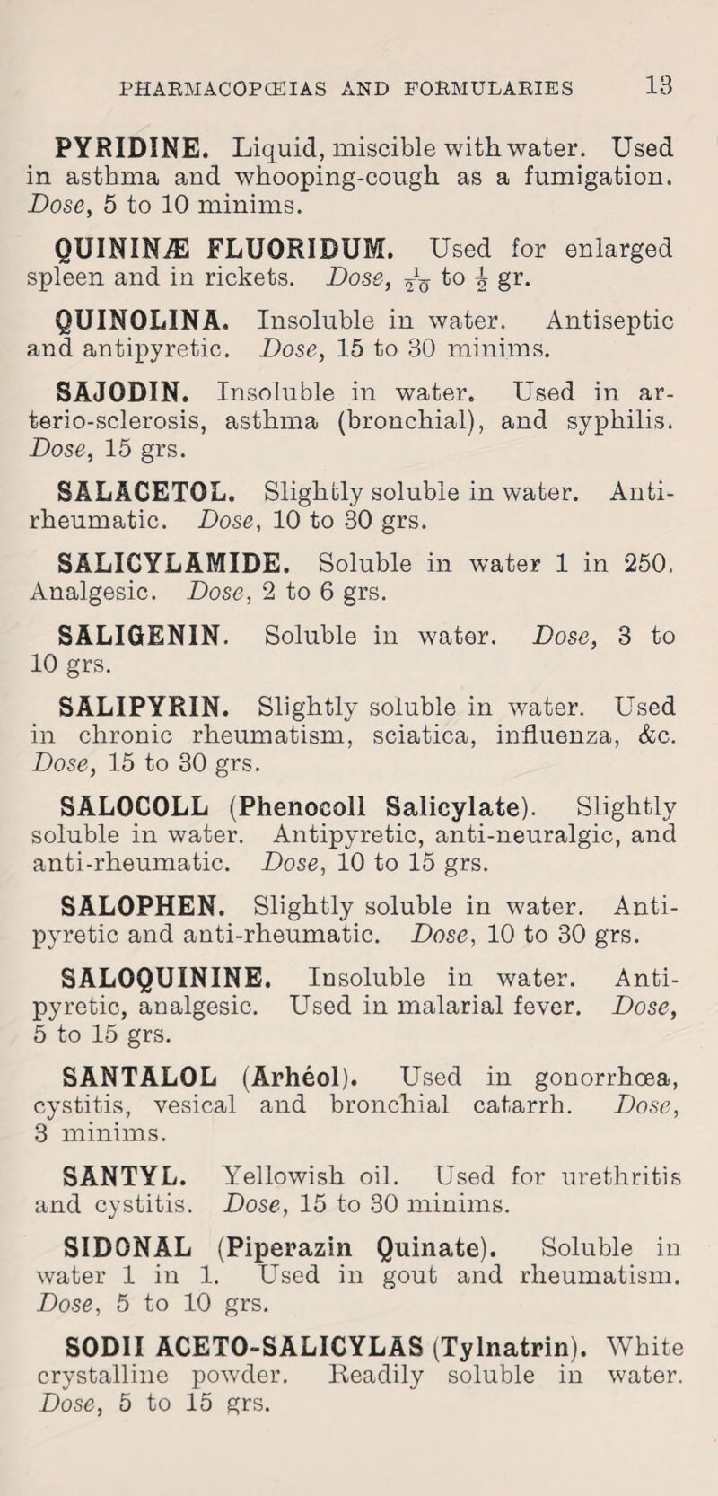 PYRIDINE. Liquid, miscible with water. Used in asthma and whooping-cough as a fumigation. Dose, 5 to 10 minims. QUININE FLUORIDUM. Used for enlarged spleen and in rickets. Dose, h §r- QUINOLINA. Insoluble in water. Antiseptic and antipyretic. Dose, 15 to 30 minims. SAJODIN. Insoluble in water. Used in ar- terio-sclerosis, asthma (bronchial), and syphilis. Dose, 15 grs. SALACETOL. Slightly soluble in water. Anti¬ rheumatic. Dose, 10 to 30 grs. SALICYLAMIDE. Soluble in water 1 in 250, Analgesic. Dose, 2 to 6 grs. SALIGENIN. Soluble in water. Dose, 3 to 10 grs. SALIPYRIN. Slightly soluble in wnter. Used in chronic rheumatism, sciatica, influenza, &c. Dose, 15 to 30 grs. SALOCOLL (Phenocoll Salicylate). Slightly soluble in water. Antipyretic, anti-neuralgic, and anti-rheumatic. Dose, 10 to 15 grs. SALOPHEN. Slightly soluble in water. Anti¬ pyretic and anti-rheumatic. Dose, 10 to 30 grs. SALOQUININE. Insoluble in water. Anti¬ pyretic, analgesic. Used in malarial fever. Dose, 5 to 15 grs. SANTALOL (Arheol). Used in gonorrhoea, cystitis, vesical and bronchial catarrh. Dose, 3 minims. SANTYL. Yellowish oil. Used for urethritis and cystitis. Dose, 15 to 30 minims. SID0NAL (Piperazin Quinate). Soluble in water 1 in 1. Used in gout and rheumatism. Dose, 5 to 10 grs. SODII ACETO-SALICYLAS (Tylnatrin). White crystalline powder. Readily soluble in water. Dose, 5 to 15 grs.