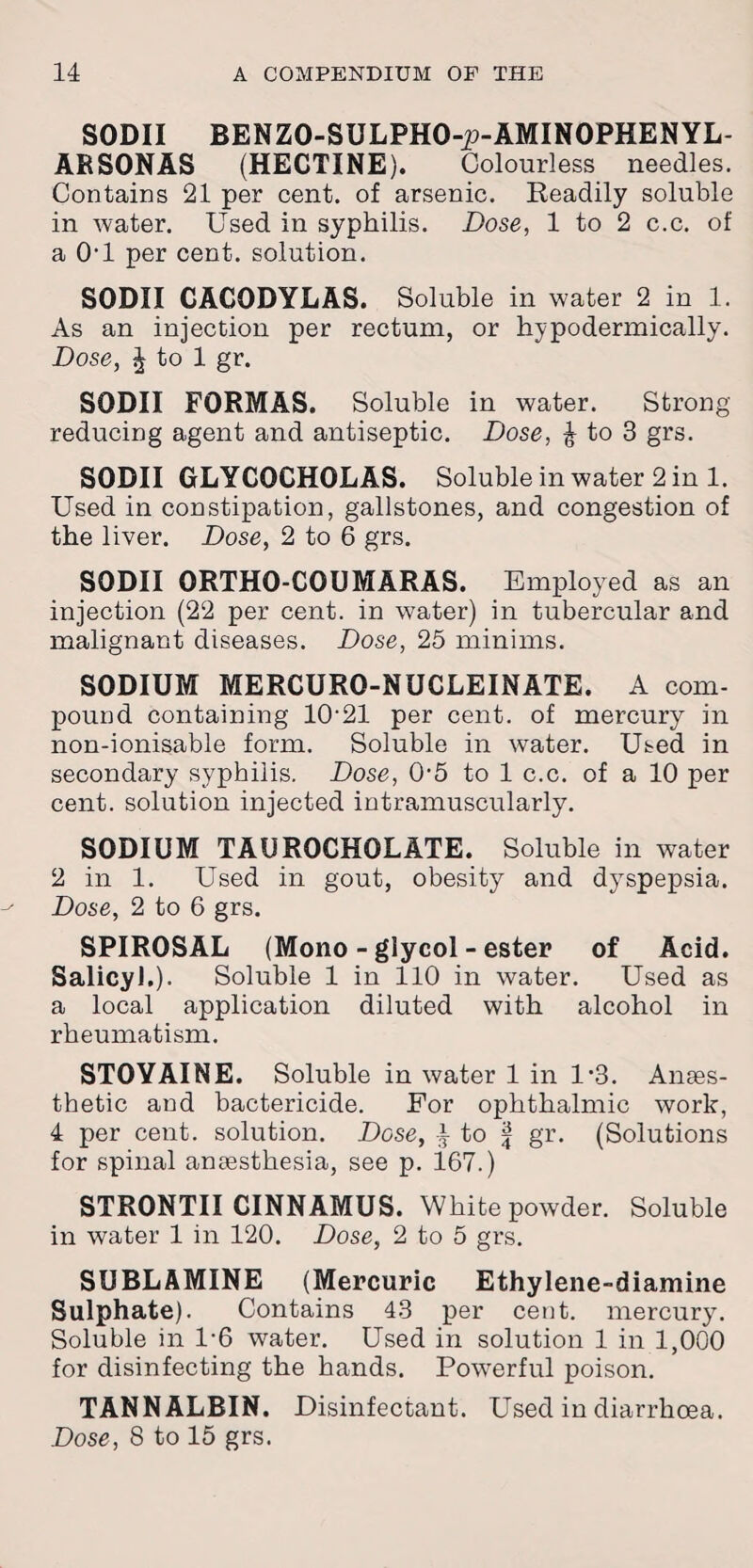 SODII BENZO-SULPHO-p-AMINOPHENYL- ARSONAS (HECTINE). Colourless needles. Contains 21 per cent, of arsenic. Readily soluble in water. Used in syphilis. Dose, 1 to 2 c.c. of a 0'1 per cent, solution. SODII CACODYLAS. Soluble in water 2 in 1. As an injection per rectum, or hypodermically. Dose, J to 1 gr. SODII FORMAS. Soluble in water. Strong- reducing agent and antiseptic. Dose, £ to 3 grs. SODII GLYCOCHOLAS. Soluble in water 2 in 1. Used in constipation, gallstones, and congestion of the liver. Dose, 2 to 6 grs. SODII ORTHO-COUMARAS. Employed as an injection (22 per cent, in water) in tubercular and malignant diseases. Dose, 25 minims. SODIUM MERCURO-NUCLEINATE. A com¬ pound containing 10‘21 per cent, of mercury in non-ionisable form. Soluble in water. Used in secondary syphilis. Dose, 05 to 1 c.c. of a 10 per cent, solution injected intramuscularly. SODIUM TAUROCHOLATE. Soluble in water 2 in 1. Used in gout, obesity and dyspepsia. Dose, 2 to 6 grs. SPIROSAL (Mono - glycol - ester of Acid. Salicyl.). Soluble 1 in 110 in water. Used as a local application diluted with alcohol in rheumatism. STOYAINE. Soluble in water 1 in 1*3. Anaes¬ thetic and bactericide. For ophthalmic work, 4 per cent, solution. Dose, to f gr. (Solutions for spinal anaesthesia, see p. 167.) STRONTII CINNAMUS. White powder. Soluble in water 1 in 120. Dose, 2 to 5 grs. SUBLAMINE (Mercuric Ethylene-diamine Sulphate). Contains 43 per cent, mercury. Soluble in 1*6 water. Used in solution 1 in 1,000 for disinfecting the hands. Powerful poison. TANNALBIN. Disinfectant. Used in diarrhoea.