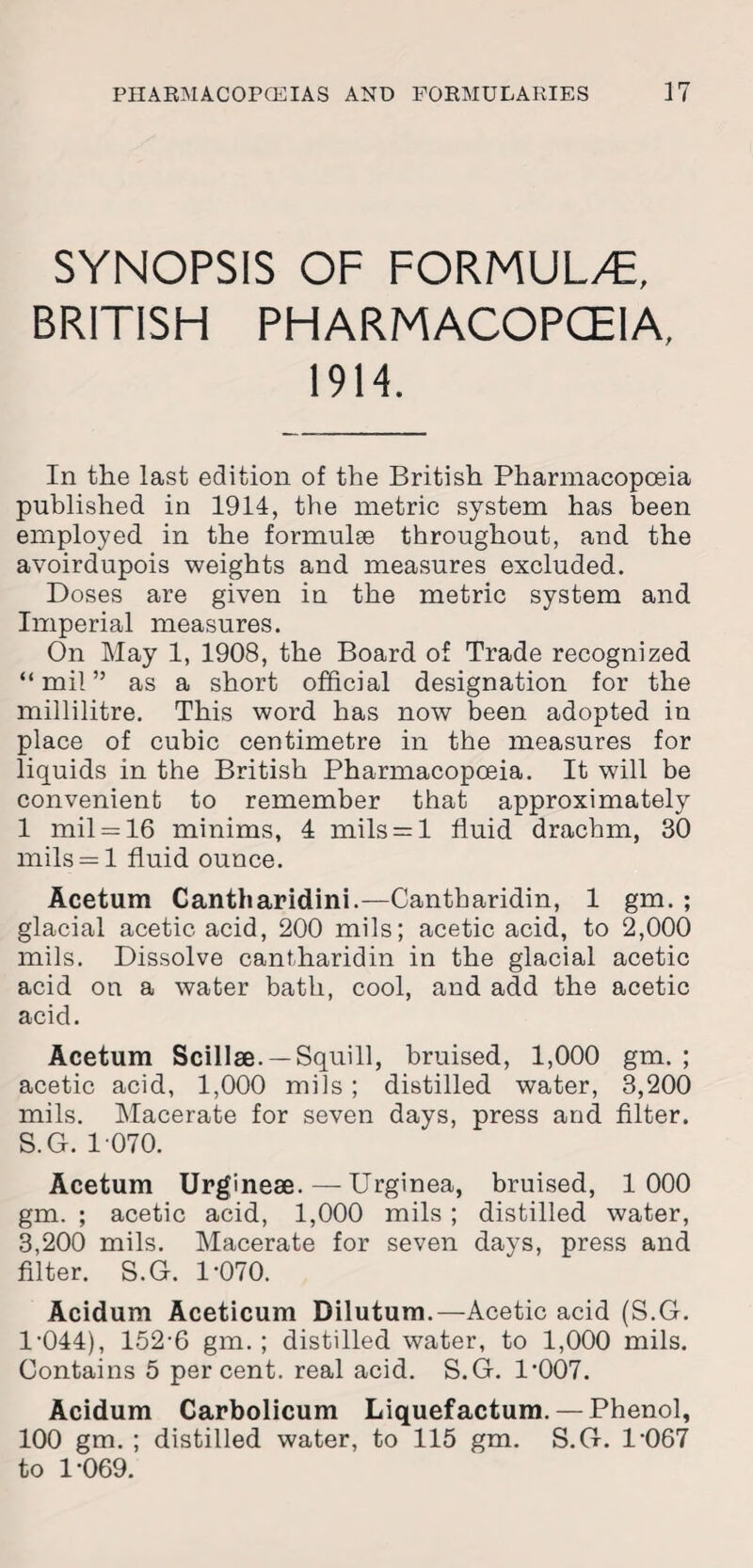 SYNOPSIS OF FORMULAE, BRITISH PHARMACOPOEIA, 1914. In the last edition of the British Pharmacopoeia published in 1914, the metric system has been employed in the formulae throughout, and the avoirdupois weights and measures excluded. Doses are given in the metric system and Imperial measures. On May 1, 1908, the Board of Trade recognized “mil” as a short official designation for the millilitre. This word has now been adopted in place of cubic centimetre in the measures for liquids in the British Pharmacopoeia. It will be convenient to remember that approximately 1 mil = 16 minims, 4 mils = l fluid drachm, 30 mils = l fluid ounce. Acetum Cantharidini.—Cantharidin, 1 gm. ; glacial acetic acid, 200 mils; acetic acid, to 2,000 mils. Dissolve cantharidin in the glacial acetic acid on a water bath, cool, and add the acetic acid. Acetum Scillse. —Squill, bruised, 1,000 gm. ; acetic acid, 1,000 mils ; distilled water, 3,200 mils. Macerate for seven days, press and filter. S.G. 1 070. Acetum Urgineae.—Urginea, bruised, 1000 gm. ; acetic acid, 1,000 mils ; distilled water, 3,200 mils. Macerate for seven days, press and filter. S.G. 1*070. Acidum Aceticum Dilutum.—Acetic acid (S.G. 1-044), 152-6 gm. ; distilled water, to 1,000 mils. Contains 5 percent, real acid. S.G. 1-007. Acidum Carbolicum Liquefactum. — Phenol, 100 gm. ; distilled water, to 115 gm. S.G. 1-067 to 1-069.