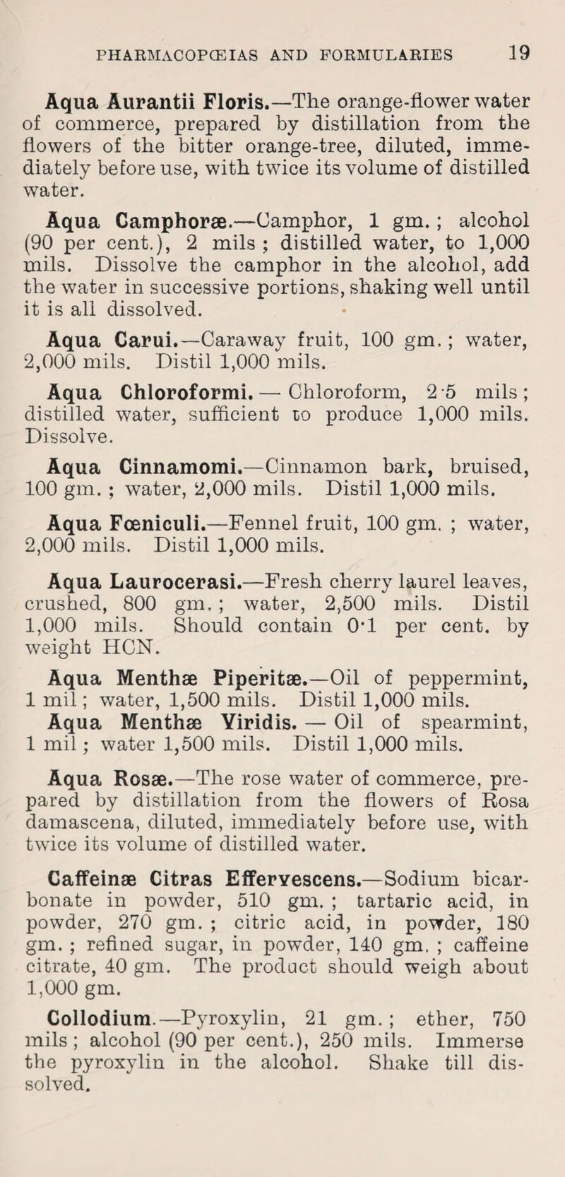 Aqua Aurantii Floris.—The orange-flower water of commerce, prepared by distillation from the flowers of the bitter orange-tree, diluted, imme¬ diately before use, with twice its volume of distilled water. Aqua Camphor®.—Camphor, 1 gm.; alcohol (90 per cent.), 2 mils ; distilled water, to 1,000 mils. Dissolve the camphor in the alcohol, add the water in successive portions, shaking well until it is all dissolved. Aqua Carui.—Caraway fruit, 100 gm.; water, 2,000 mils. Distil 1,000 mils. Aqua Chloroformi.— Chloroform, 2 5 mils; distilled water, sufficient to produce 1,000 mils. Dissolve. Aqua Cinnamomi.—Cinnamon bark, bruised, 100 gm. ; water, 2,000 mils. Distil 1,000 mils. Aqua Fceniculi.—Fennel fruit, 100 gm. ; water, 2,000 mils. Distil 1,000 mils. Aqua Laurocerasi.—Fresh cherry laurel leaves, crushed, 800 gm. ; water, 2,500 mils. Distil 1,000 mils. Should contain 0*1 per cent, by weight HCN. Aqua Menth® Piperit®.—Oil of peppermint, 1 mil; water, 1,500 mils. Distil 1,000 mils. Aqua Menth® Yiridis. — Oil of spearmint, 1 mil; water 1,500 mils. Distil 1,000 mils. Aqua Ros®.—The rose water of commerce, pre¬ pared by distillation from the flowers of Rosa damascena, diluted, immediately before use, with twice its volume of distilled water. Caffein® Citras Efferyescens.—Sodium bicar¬ bonate in powder, 510 gm. ; tartaric acid, in powder, 270 gm. ; citric acid, in powder, 180 gm. ; refined sugar, in powder, 140 gm, ; caffeine citrate, 40 gm. The product should weigh about 1,000 gm. Collodium.—Pyroxylin, 21 gm. ; ether, 750 mils; alcohol (90 per cent.), 250 mils. Immerse the pyroxylin in the alcohol. Shake till dis¬ solved.