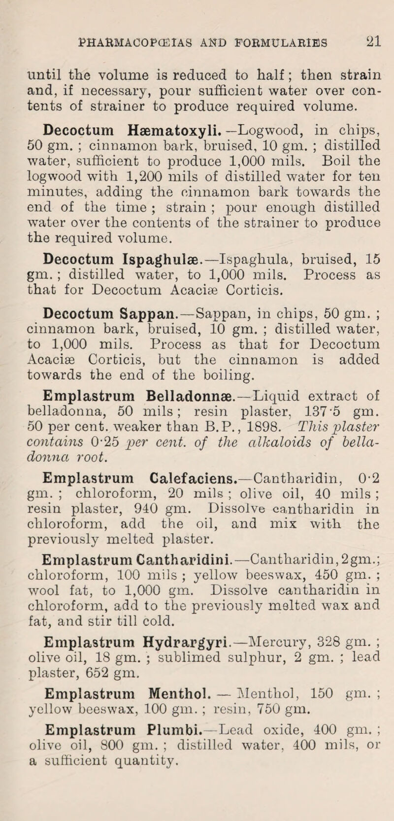 until the volume is reduced to half; then strain and, if necessary, pour sufficient water over con¬ tents of strainer to produce required volume. Decoctum Haematoxyli. —Logwood, in chips, 50 gm. ; cinnamon bark, bruised, 10 gm. ; distilled water, sufficient to produce 1,000 mils. Boil the logwood with 1,200 mils of distilled water for ten minutes, adding the cinnamon bark towards the end of the time ; strain ; pour enough distilled water over the contents of the strainer to produce the required volume. Decoctum Ispaghulse.—Ispaghula, bruised, 15 gm. ; distilled water, to 1,000 mils. Process as that for Decoctum Acacise Corticis. Decoctum Sappan.—Sappan, in chips, 50 gm. ; cinnamon bark, bruised, 10 gm. ; distilled water, to 1,000 mils. Process as that for Decoctum Acacise Corticis, but the cinnamon is added towards the end of the boiling. Emplastrum Belladonnae.—Liquid extract of belladonna, 50 mils; resin plaster, 137 5 gm. 50 per cent, weaker than B.P., 1898. This plaster contains 0-25 per cent, of the alkaloids of bella¬ donna root. Emplastrum Calefaciens.—Cantharidin, 0-2 gm. ; chloroform, 20 mils ; olive oil, 40 mils ; resin plaster, 940 gm. Dissolve cantharidin in chloroform, add the oil, and mix with the previously melted plaster. Emplastrum Cantharidini.—Cantharidin,2gm.; chloroform, 100 mils ; yellow beeswax, 450 gm. ; wool fat, to 1,000 gm. Dissolve cantharidin in chloroform, add to the previously melted wax and fat, and stir till cold. Emplastrum Hydrargyri.—Mercury, 328 gm. ; olive oil, 18 gm. ; sublimed sulphur, 2 gm. ; lead plaster, 652 gm. Emplastrum Menthol. — Menthol, 150 gm. ; yellow beeswax, 100 gm. ; resin, 750 gm. Emplastrum Plumbi.—Lead oxide, 400 gm. ; olive oil, 800 gm. ; distilled water, 400 mils, or a sufficient quantity.