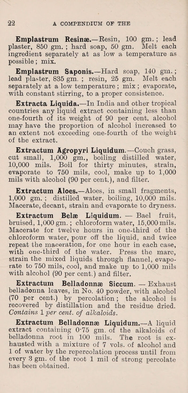 Emplastrum Resinse.—Resin, 100 gm. ; lead plaster, 850 gm. ; hard soap, 50 gm. Melt each ingredient separately at as low a temperature as possible; mix. Emplastrum Saponis.—Hard soap, 140 gm.; lead plaster, 835 gm. ; resin, 25 gm. Melt each separately at a low temperature ; mix ; evaporate, with constant stirring, to a proper consistence. Extracta Liquida.—In India and other tropical countries any liquid extract containing less than one-fourth of its weight of 90 per cent, alcohol may have the proportion of alcohol increased to an extent not exceeding one-fourth of the weight of the extract. Extractum Agropyri Liquidum.—Couch grass, cut small, 1,000 gm., boiling distilled water, 10,000 mils. Boil for thirty minutes, strain, evaporate to 750 mils, cool, make up to 1,000 mils with alcohol (90 per cent.), and filter. Extractum Aloes.—Aloes, in small fragments, 1,000 gm. ; distilled water, boiling, 10,000 mils. Macerate, decant, strain and evaporate to dryness. Extractum Belse Liquidum. — Bael fruit, bruised, 1,000 gm. ; chloroform water, 15,000 mils. Macerate for twelve hours in one-third of the chloroform water, pour off the liquid, and twice repeat the maceration, for one hour in each case, with one-third of the water. Press the marc, strain the mixed liquids through flannel, evapo¬ rate to 750 mils, cool, and make up to 1,000 mils with alcohol (90 per cent.) and filter. Extractum Belladonnse Siccum. — Exhaust belladonna leaves, in No. 40 powder, with alcohol (70 per cent.) by percolation; the alcohol is recovered by distillation and the residue dried. Contains 1 per cent, of alkaloids. Extractum Belladonnae Liquidum.—A liquid extract containing 0'75 gm. of the alkaloids of belladonna root in 100 mils. The root is ex¬ hausted with a mixture of 7 vols. of alcohol and 1 of water by the repercolation process until from every 3 gm. of the root 1 mil of strong percolate has been obtained.