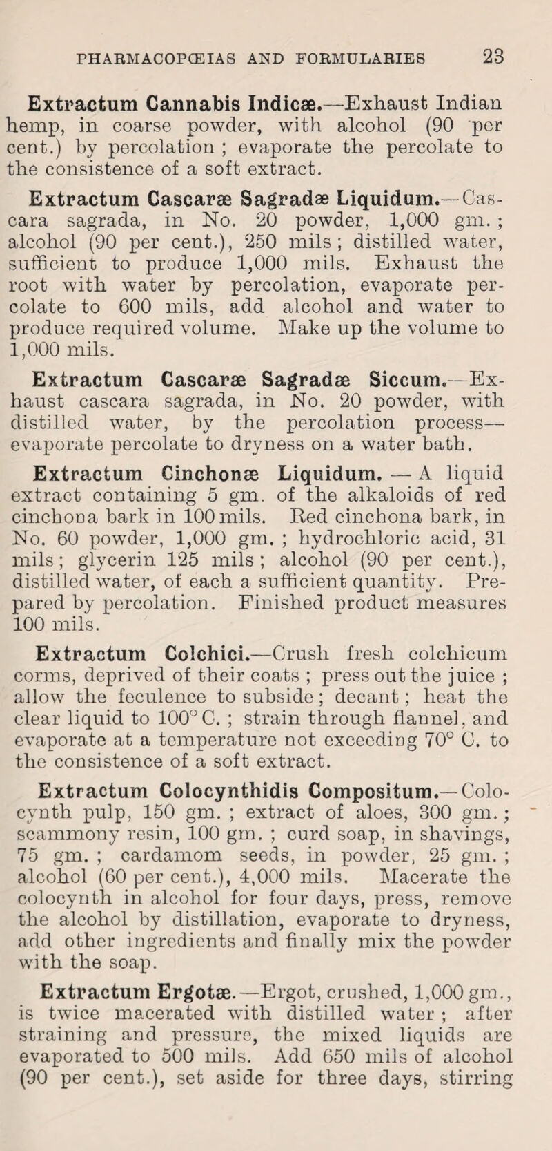 Extraction Cannabis Indicse.—Exhaust Indian hemp, in coarse powder, with alcohol (90 per cent.) by percolation ; evaporate the percolate to the consistence of a soft extract. Extractum Cascarae Sagradse Liquidum.—Cas- cara sagrada, in No. 20 powder, 1,000 gm. ; alcohol (90 per cent.), 250 mils; distilled water, sufficient to produce 1,000 mils. Exhaust the root with water by percolation, evaporate per¬ colate to 600 mils, add alcohol and water to produce required volume. Make up the volume to 1,000 mils. Extractum Cascarae Sagradas Siccum.—Ex¬ haust cascara sagrada, in No. 20 powder, with distilled water, by the percolation process— evaporate percolate to dryness on a water bath. Extractum Cinchonas Liquidum, — A liquid extract containing 5 gm. of the alkaloids of red cinchona bark in 100 mils. Red cinchona bark, in No. 60 powder, 1,000 gm. ; hydrochloric acid, 31 mils; glycerin 125 mils; alcohol (90 per cent.), distilled water, of each a sufficient quantity. Pre¬ pared by percolation. Finished product measures 100 mils. Extractum Colchici.—Crush fresh colchicum corms, deprived of their coats ; press out the juice ; allow the feculence to subside; decant; heat the clear liquid to 100°C. ; strain through flannel, and evaporate at a temperature not exceeding 70° C. to the consistence of a soft extract. Extractum Colocynthidis Compositum.— Colo- cynth pulp, 150 gm. ; extract of aloes, 300 gm.; scammony resin, 100 gm. ; curd soap, in shavings, 75 gm. ; cardamom seeds, in powder, 25 gm. ; alcohol (60 per cent.), 4,000 mils. Macerate the colocynth in alcohol for four days, press, remove the alcohol by distillation, evaporate to dryness, add other ingredients and finally mix the powder with the soap. Extractum Ergotae.—Ergot, crushed, 1,000 gm., is twice macerated with distilled water ; after straining and pressure, the mixed liquids are evaporated to 500 mils. Add 650 mils of alcohol (90 per cent.), set aside for three days, stirring