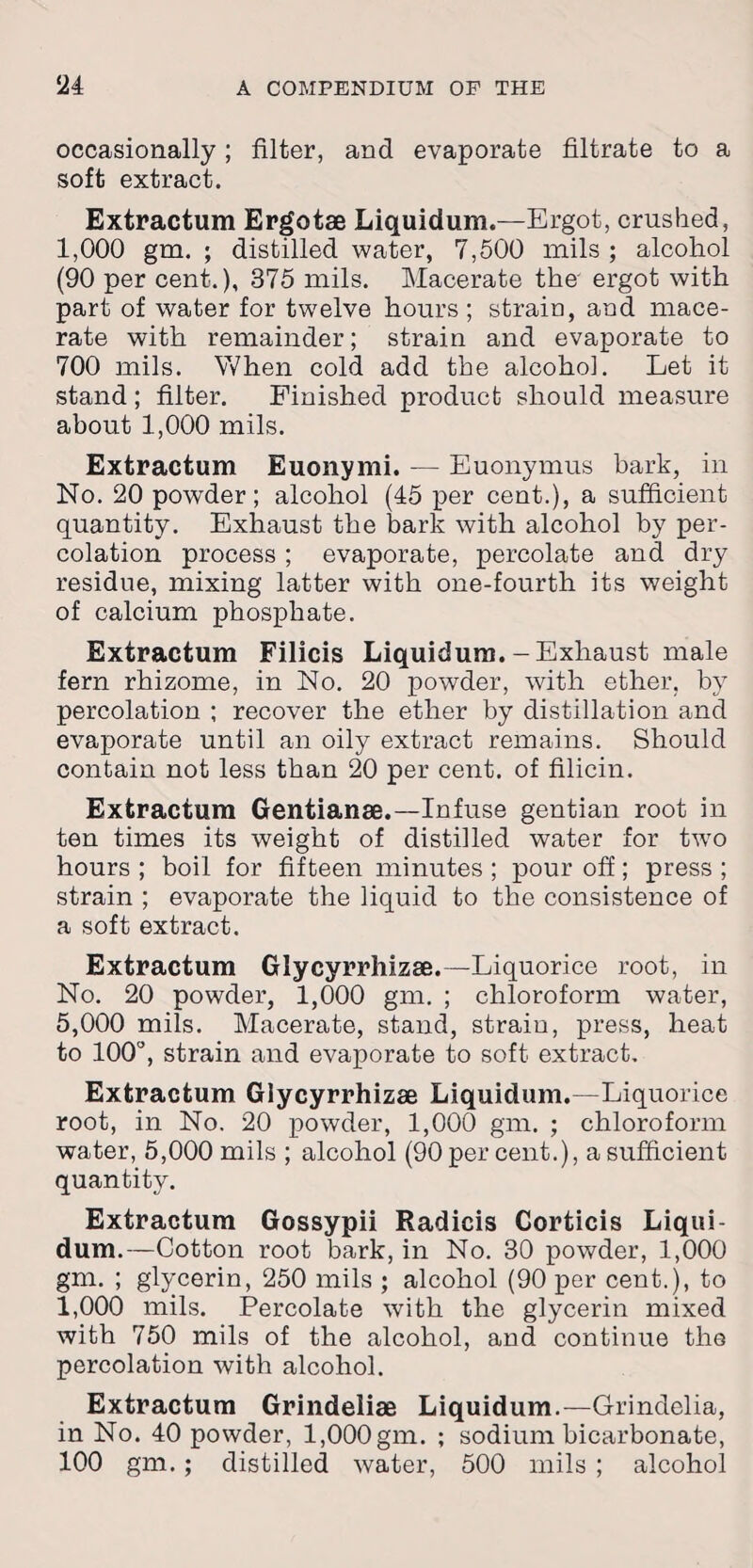 occasionally; filter, and evaporate filtrate to a soft extract. Extractum Ergotae Liquidum.—Ergot, crushed, 1,000 gm. ; distilled water, 7,500 mils ; alcohol (90 per cent.), 375 mils. Macerate the ergot with part of water for twelve hours; strain, and mace¬ rate with remainder; strain and evaporate to 700 mils. When cold add the alcohol. Let it stand; filter. Finished product should measure about 1,000 mils. Extractum Euonymi. — Euonymus bark, in No. 20 powder; alcohol (45 per cent.), a sufficient quantity. Exhaust the bark with alcohol by per¬ colation process ; evaporate, percolate and dry residue, mixing latter with one-fourth its weight of calcium phosphate. Extractum Filicis Liquidum.-Exhaust male fern rhizome, in No. 20 powder, with ether, by percolation ; recover the ether by distillation and evaporate until an oily extract remains. Should contain not less than 20 per cent, of filicin. Extractum Gentianae.—Infuse gentian root in ten times its weight of distilled water for twro hours ; boil for fifteen minutes ; pour off; press ; strain ; evaporate the liquid to the consistence of a soft extract. Extractum Glycyrrhizae.—Liquorice root, in No. 20 powder, 1,000 gm. ; chloroform water, 5,000 mils. Macerate, stand, strain, press, heat to 100°, strain and evaporate to soft extract. Extractum Glycyrrhizae Liquidum.—Liquorice root, in No. 20 powder, 1,000 gm. ; chloroform water, 5,000 mils ; alcohol (90 per cent.), a sufficient quantity. Extractum Gossypii Radicis Corticis Liqui¬ dum.—Cotton root bark, in No. 30 powder, 1,000 gm. ; glycerin, 250 mils ; alcohol (90 per cent.), to 1,000 mils. Percolate with the glycerin mixed with 750 mils of the alcohol, and continue the percolation with alcohol. Extractum Grindeliae Liquidum.—Grindelia, in No. 40 powder, 1,000 gm. ; sodium bicarbonate, 100 gm.; distilled water, 500 mils ; alcohol