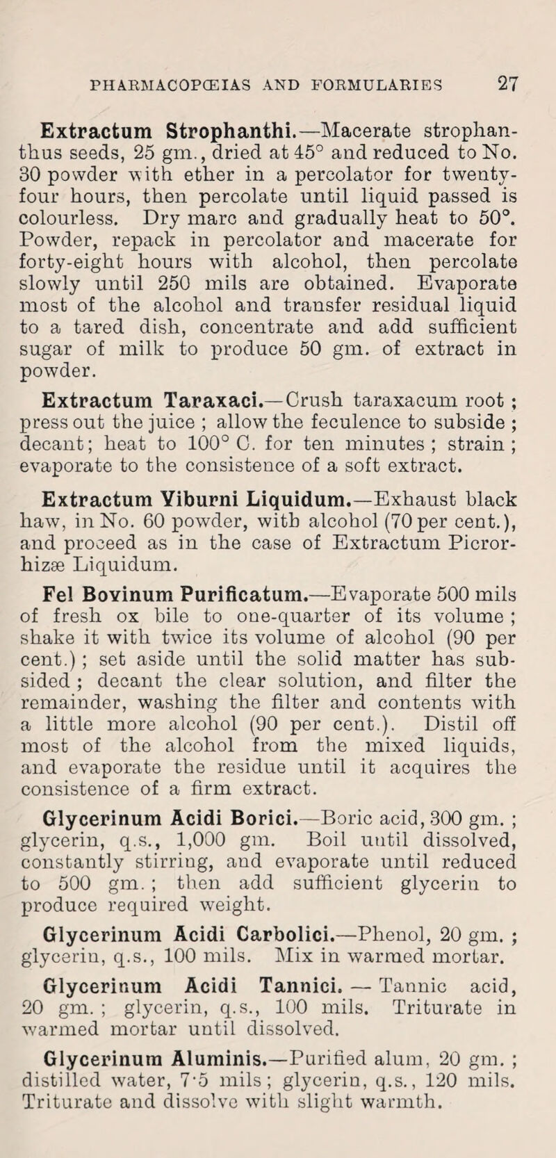 Extractum Strophanthi.—Macerate stroplian- thus seeds, 25 gm., dried at 45° and reduced to No. 30 powder with ether in a percolator for twenty- four hours, then percolate until liquid passed is colourless. Dry marc and gradually heat to 50°. Powder, repack in percolator and macerate for forty-eight hours with alcohol, then percolate slowly until 250 mils are obtained. Evaporate most of the alcohol and transfer residual liquid to a tared dish, concentrate and add sufficient sugar of milk to produce 50 gm. of extract in powder. Extractum Taraxaci.—Crush taraxacum root ; press out the juice ; allow the feculence to subside ; decant; heat to 100° C. for ten minutes; strain; evaporate to the consistence of a soft extract. Extractum Yiburni Liquidum.—Exhaust black haw, in No. 60 powder, with alcohol (70per cent.), and proceed as in the case of Extractum Picror- hizse Liquidum. Fel Boyinum Purificatum.—Evaporate 500 mils of fresh ox bile to one-quarter of its volume ; shake it with twice its volume of alcohol (90 per cent.) ; set aside until the solid matter has sub¬ sided ; decant the clear solution, and filter the remainder, washing the filter and contents with a little more alcohol (90 per cent.). Distil off most of the alcohol from the mixed liquids, and evaporate the residue until it acquires the consistence of a firm extract. Glycerinum Acidi Borici.—Boric acid, 300 gm. ; glycerin, q.s., 1,000 gm. Boil until dissolved, constantly stirriug, and evaporate until reduced to 500 gm. ; then add sufficient glycerin to produce required weight. Glycerinum Acidi Carbolici.—Phenol, 20 gm. ; glycerin, q.s., 100 mils. Mix in warmed mortar. Glycerinum Acidi Tannici, — Tannic acid, 20 gm. ; glycerin, q.s., 100 mils. Triturate in warmed mortar until dissolved. Glycerinum Aluminis.—Purified alum, 20 gm. ; distilled water, 7-5 mils; glycerin, q.s., 120 mils. Triturate and dissolve with slight warmth.