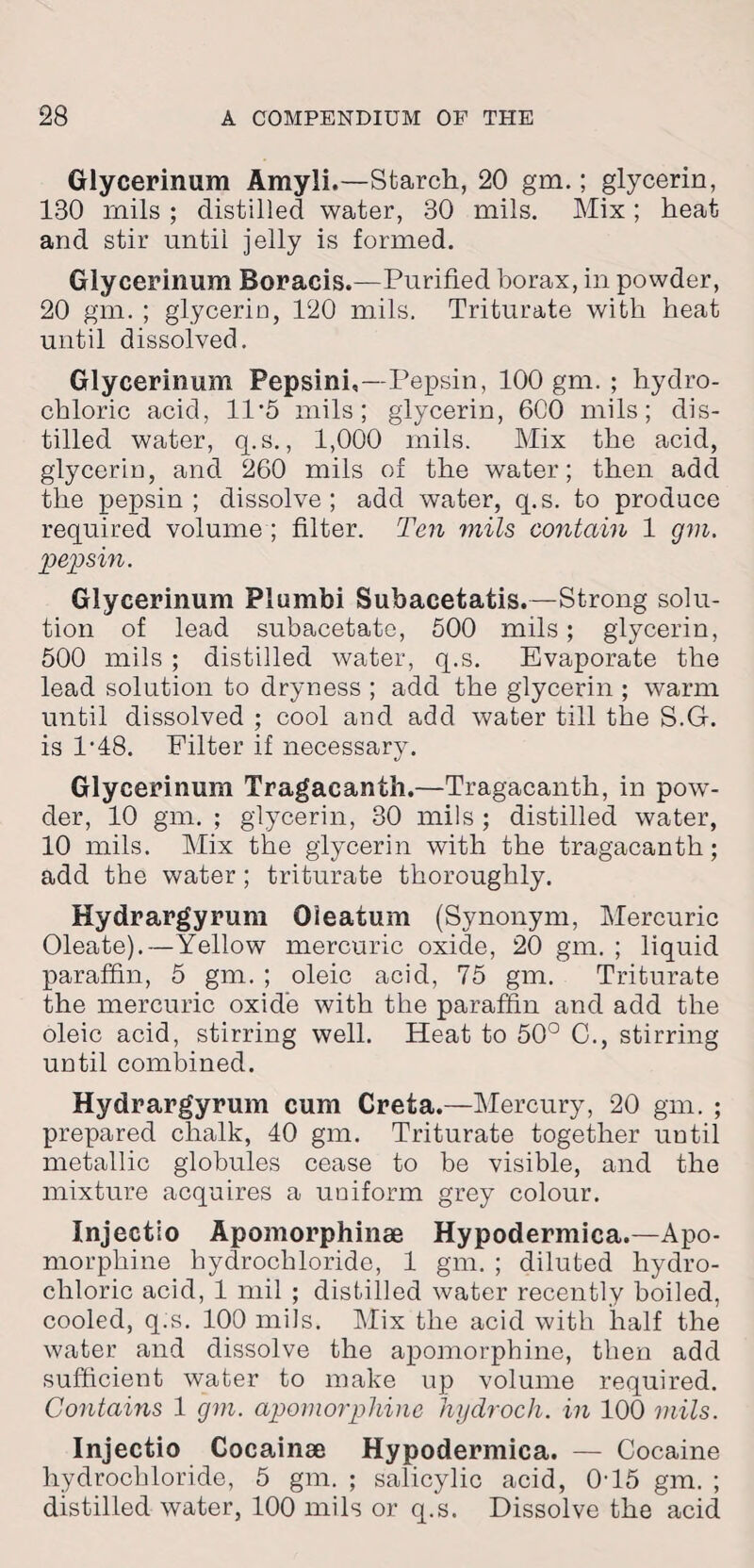 Glycerinum Amyli.—Starch, 20 gm.; glycerin, 180 mils ; distilled water, 30 mils. Mix; heat and stir until jelly is formed. Glycerinum Boracis.—Purified borax, in powder, 20 gm. ; glycerin, 120 mils. Triturate with heat until dissolved. Glycerinum Pepsini,—Pepsin, 100 gm. ; hydro¬ chloric acid, 11*5 mils; glycerin, 600 mils; dis¬ tilled water, q.s., 1,000 mils. Mix the acid, glycerin, and 260 mils of the water; then add the pepsin; dissolve; add water, q.s. to produce required volume; filter. Ten mils contain 1 gm. pepsin. Glycerinum Plumbi Suhacetatis.—Strong solu¬ tion of lead subacetate, 500 mils; glycerin, 500 mils ; distilled water, q.s. Evaporate the lead solution to dryness ; add the glycerin ; warm until dissolved ; cool and add water till the S.G. is 1’48. Filter if necessary. Glycerinum Tragacanth.—Tragacanth, in pow¬ der, 10 gm. ; glycerin, 30 mils ; distilled water, 10 mils. Mix the glycerin with the tragacanth; add the water; triturate thoroughly. Hydrargyrum Oieatum (Synonym, Mercuric Oleate).—Yellow mercuric oxide, 20 gm. ; liquid paraffin, 5 gm. ; oleic acid, 75 gm. Triturate the mercuric oxide with the paraffin and add the oleic acid, stirring well. Heat to 50° C., stirring until combined. Hydrargyrum cum Creta.—Mercury, 20 gm. ; prepared chalk, 40 gm. Triturate together until metallic globules cease to be visible, and the mixture acquires a uniform grey colour. Injectio Apomorphinse Hypodermica.—Apo- morphine hydrochloride, 1 gm. ; diluted hydro¬ chloric acid, 1 mil ; distilled water recently boiled, cooled, q.s. 100 mils. Mix the acid with half the water and dissolve the apomorphine, then add sufficient water to make up volume required. Contains 1 gm. apomorphine hydroch. in 100 mils. Injectio Cocainee Hypodermica. — Cocaine hydrochloride, 5 gm. ; salicylic acid, 0-15 gm. ; distilled water, 100 mils or q.s. Dissolve the acid