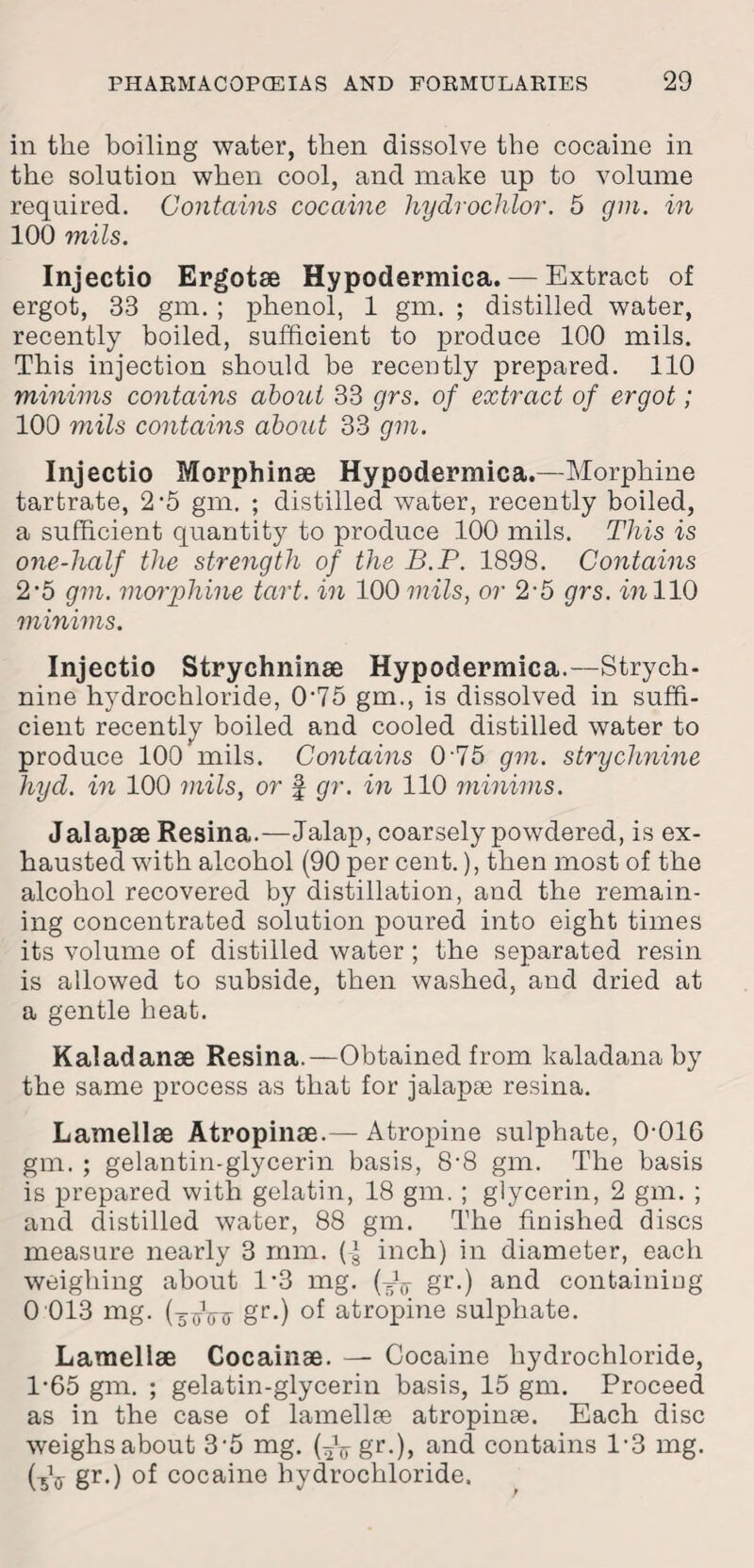 in the boiling water, then dissolve the cocaine in the solution when cool, and make up to volume required. Contains cocaine hydrochlor. 5 gin. in 100 mils. Injectio Ergotae Hypodermica. — Extract of ergot, 33 gm. ; phenol, 1 gm. ; distilled water, recently boiled, sufficient to produce 100 mils. This injection should be recently prepared. 110 minims contains about 33 grs. of extract of ergot; 100 mils contains about 33 gm. Injectio Morphinae Hypodermica.—Morphine tartrate, 2 -5 gm. ; distilled water, recently boiled, a sufficient quantity to produce 100 mils. This is one-half the strength of the B.P. 1898. Contains 2'5 gm. morphine tart, in 100 mils, or 2-5 grs. in 110 minims. Injectio Strychninae Hypodermica.—Strych¬ nine hydrochloride, 0'75 gm., is dissolved in suffi¬ cient recently boiled and cooled distilled water to produce 100 mils. Contains 0-75 gm. strychnine hyd. in 100 mils, or § gr. in 110 minims. Jalapse Resina.—Jalap, coarsely powdered, is ex¬ hausted with alcohol (90 per cent.), then most of the alcohol recovered by distillation, and the remain¬ ing concentrated solution poured into eight times its volume of distilled water; the separated resin is allowed to subside, then washed, and dried at a gentle heat. Kaladanae Resina.—Obtained from kaladanaby the same process as that for jalapse resina. Lamellae Atropinae.— Atropine sulphate, 0-016 gm. ; gelantin-glycerin basis, 8-8 gm. The basis is prepared with gelatin, 18 gm. ; glycerin, 2 gm. ; and distilled water, 88 gm. The finished discs measure nearly 3 mm. (I inch) in diameter, each weighing about 1*3 mg. (Jg- gr.) and containing 0 013 mg. gr.) of atropine sulphate. Lamellae Cocainae. — Cocaine hydrochloride, 1*65 gm. ; gelatin-glycerin basis, 15 gm. Proceed as in the case of lamellae atropinse. Each disc weighsabout 3‘5 mg. (*Vgr0> and contains 1’3 mg. CsV gr0 of cocaine hydrochloride.