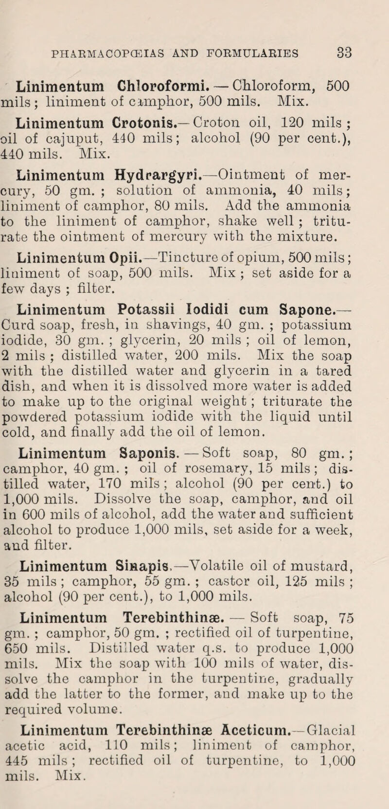 Linimentum Chloroform!. — Chloroform, 500 mils; liniment of camphor, 500 mils. Mix. Linimentum Crotonis.—Croton oil, 120 mils; oil of cajuput, 440 mils; alcohol (90 per cent.), 440 mils. Mix. Linimentum Hydrargyri.—Ointment of mer¬ cury, 50 gm. ; solution of ammonia, 40 mils; liniment of camphor, 80 mils. Add the ammonia to the liniment of camphor, shake well ; tritu¬ rate the ointment of mercury with the mixture. Linimentum Opii.—Tincture of opium, 500 mils; liniment of soap, 500 mils. Mix; set aside for a few days ; filter. Linimentum Potassii lodidi eum Sapone.— Curd soap, fresh, in shavings, 40 gm. ; potassium iodide, 30 gm. ; glycerin, 20 mils ; oil of lemon, 2 mils ; distilled water, 200 mils. Mix the soap whth the distilled water and glycerin in a tared dish, and when it is dissolved more water is added to make up to the original weight ; triturate the powdered potassium iodide with the liquid until cold, and finally add the oil of lemon. Linimentum Saponis.—Soft soap, 80 gm.; camphor, 40 gm. ; oil of rosemary, 15 mils; dis¬ tilled water, 170 mils ; alcohol (90 per cent.) to 1,000 mils. Dissolve the soap, camphor, and oil in 600 mils of alcohol, add the water and sufficient alcohol to produce 1,000 mils, set aside for a week, and filter. Linimentum Sinapis,—Volatile oil of mustard, 35 mils ; camphor, 55 gm. ; castor oil, 125 mils ; alcohol (90 per cent.), to 1,000 mils. Linimentum Terebinthinse. — Soft soap, 75 gm. ; camphor, 50 gm. ; rectified oil of turpentine, 650 mils. Distilled water q.s. to produce 1,000 mils. Mix the soap with 100 mils of water, dis¬ solve the camphor in the turpentine, gradually add the latter to the former, and make up to the required volume. Linimentum Terebinthinse Aceticum.-Glacial acetic acid, 110 mils; liniment of camphor, 445 mils; rectified oil of turpentine, to 1,000 mils. Mix.