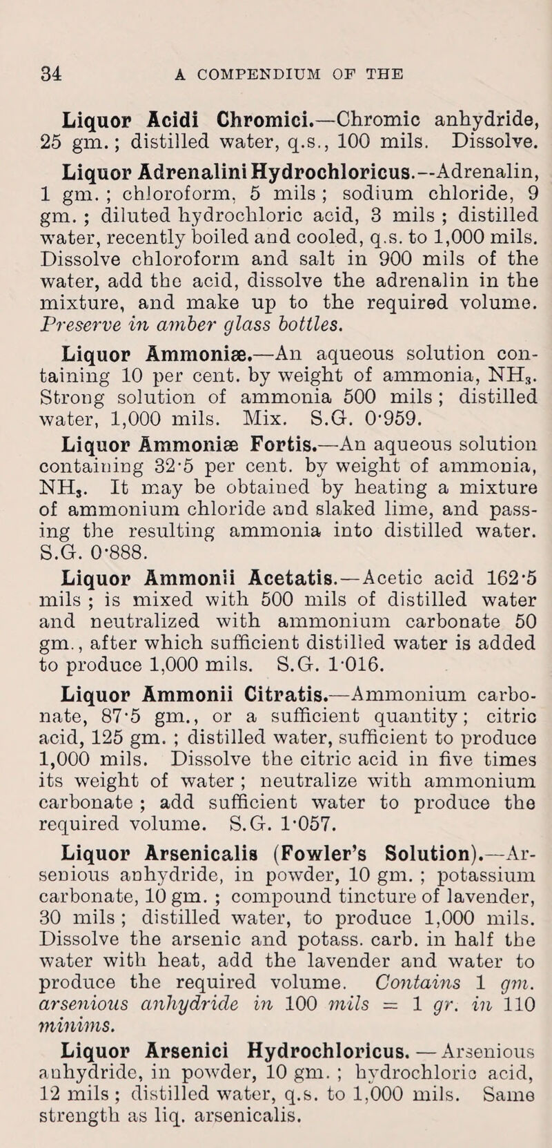 Liquor Acidi Chromici.—Chromic anhydride, 25 gin.; distilled water, q.s., 100 mils. Dissolve. Liquor Adrenalini Hydrochloricus.— Adrenalin, 1 gm. ; chloroform, 5 mils ; sodium chloride, 9 gm. ; diluted hydrochloric acid, 3 mils ; distilled water, recently boiled and cooled, q.s. to 1,000 mils. Dissolve chloroform and salt in 900 mils of the water, add the acid, dissolve the adrenalin in the mixture, and make up to the required volume. Preserve in amber glass bottles. Liquor Ammonise.—An aqueous solution con¬ taining 10 per cent, by weight of ammonia, NH3. Strong solution of ammonia 500 mils ; distilled water, 1,000 mils. Mix. S.G. 0‘959. Liquor Ammonise Forfcis.—An aqueous solution containing 32-5 per cent, by weight of ammonia, NHj. It may be obtained by heating a mixture of ammonium chloride and slaked lime, and pass¬ ing the resulting ammonia into distilled water. S.G. 0-888. Liquor Ammonii Acetatis.—Acetic acid 162-5 mils ; is mixed with 500 mils of distilled water and neutralized with ammonium carbonate 50 gm., after which sufficient distilled water is added to produce 1,000 mils. S.G. 1-016. Liquor Ammonii Citratis.—Ammonium carbo¬ nate, 87-5 gm., or a sufficient quantity; citric acid, 125 gm. ; distilled water, sufficient to produce 1,000 mils. Dissolve the citric acid in five times its weight of water ; neutralize with ammonium carbonate ; add sufficient water to produce the required volume. S.G. 1-057. Liquor Arsenicalia (Fowler’s Solution).—Ar- seDious anhydride, in powder, 10 gm. ; potassium carbonate, 10 gm. ; compound tincture of lavender, 30 mils ; distilled water, to produce 1,000 mils. Dissolve the arsenic and potass, carb. in half the water with heat, add the lavender and water to produce the required volume. Contains 1 gm. arsenious anhydride in 100 mils — 1 gr. in 110 minims. Liquor Arsenici Hydrochloricus.—Arsenious anhydride, in powder, 10 gm. ; hydrochloric acid, 12 mils ; distilled water, q.s. to 1,000 mils. Same strength as liq. arsenicalis.