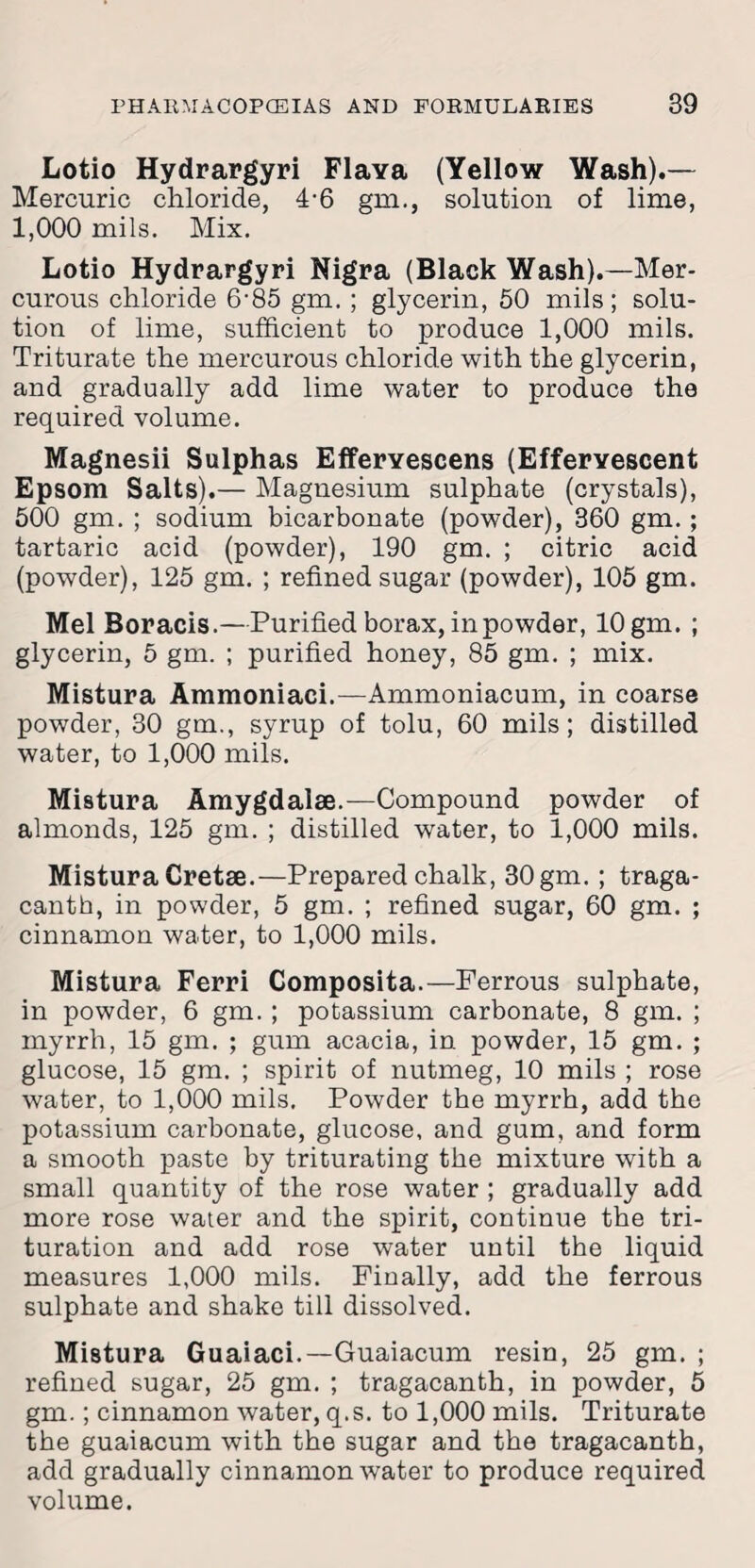 Lotio Hydrargyri Flava (Yellow Wash).— Mercuric chloride, 4-6 gm., solution of lime, 1,000 mils. Mix. Lotio Hydrargyri Nigra (Black Wash).—Mer¬ curous chloride 6-85 gm. ; glycerin, 50 mils; solu¬ tion of lime, sufficient to produce 1,000 mils. Triturate the mercurous chloride with the glycerin, and gradually add lime water to produce the required volume. Magnesii Sulphas Efferyescens (Effervescent Epsom Salts).— Magnesium sulphate (crystals), 500 gm. ; sodium bicarbonate (powder), 360 gm. ; tartaric acid (powder), 190 gm. ; citric acid (powder), 125 gm. ; refined sugar (powder), 105 gm. Mel Boracis.—Purified borax, in powder, 10 gm. ; glycerin, 5 gm. ; purified honey, 85 gm. ; mix. Mistura Ammoniaci.—Ammoniacum, in coarse powder, 30 gm., syrup of tolu, 60 mils; distilled water, to 1,000 mils. Mistura Amygdalae.—Compound powder of almonds, 125 gm. ; distilled water, to 1,000 mils. Mistura Cretae.—Prepared chalk, 30 gm. ; traga- canth, in powder, 5 gm. ; refined sugar, 60 gm. ; cinnamon water, to 1,000 mils. Mistura Ferri Composita.—Ferrous sulphate, in powder, 6 gm. ; potassium carbonate, 8 gm. ; myrrh, 15 gm. ; gum acacia, in powder, 15 gm. ; glucose, 15 gm. ; spirit of nutmeg, 10 mils ; rose water, to 1,000 mils. Powder the myrrh, add the potassium carbonate, glucose, and gum, and form a smooth paste by triturating the mixture with a small quantity of the rose water ; gradually add more rose water and the spirit, continue the tri¬ turation and add rose water until the liquid measures 1,000 mils. Finally, add the ferrous sulphate and shake till dissolved. Mistura Guaiaci.—Guaiacum resin, 25 gm. ; refined sugar, 25 gm. ; tragacanth, in powder, 5 gm.; cinnamon water, q.s. to 1,000 mils. Triturate the guaiacum with the sugar and the tragacanth, add gradually cinnamon water to produce required volume.