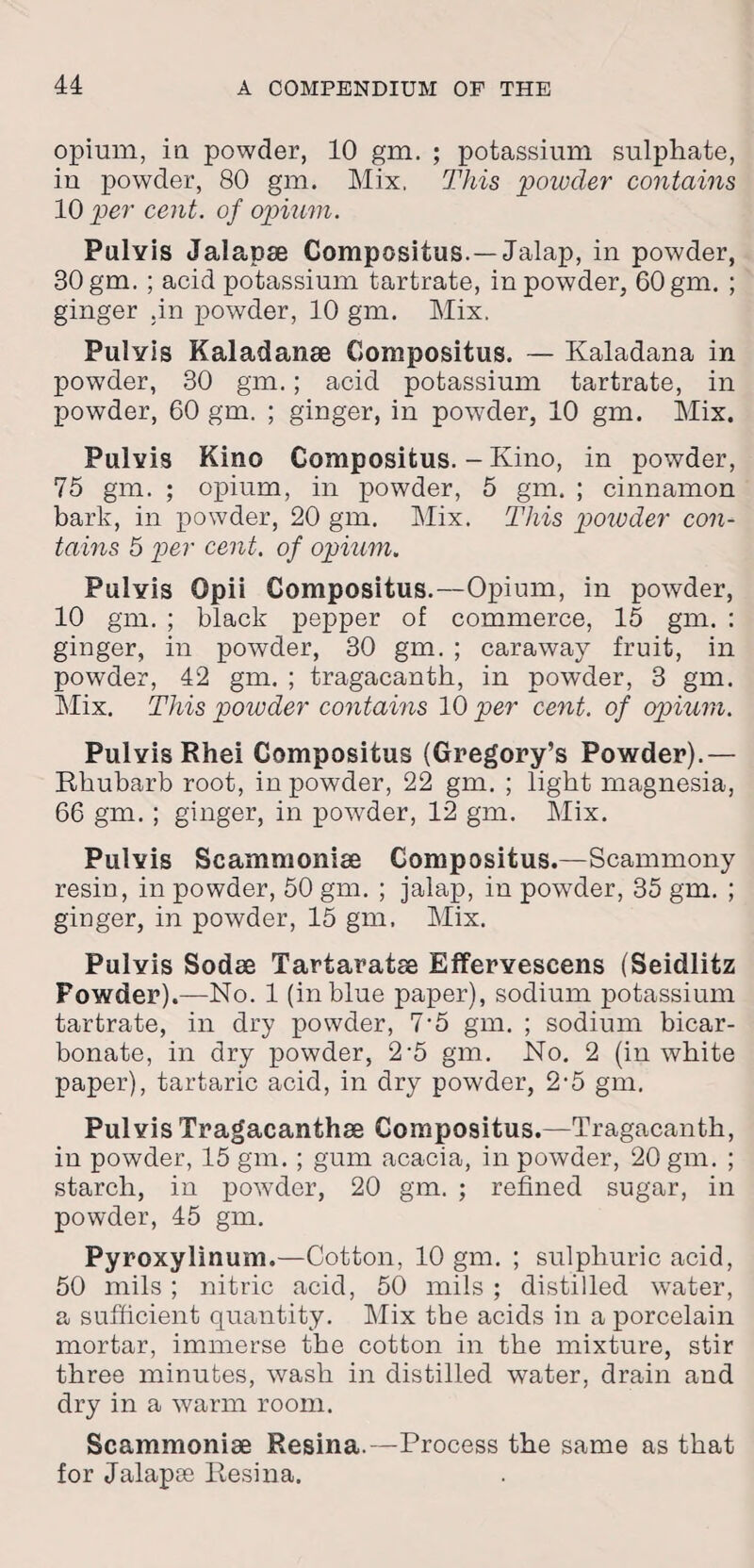 opium, in powder, 10 gm. ; potassium sulphate, iu powder, 80 gm. Mix, This powder contains 10 per cent, of opium. Pulvis Jalapse Compositus.— Jalap, in powder, 30 gm. ; acid potassium tartrate, in powder, 60 gm. ; ginger .in powder, 10 gm. Mix. Pulvis Kaladanae Compositus. — Kaladana in pow7der, 30 gm.; acid potassium tartrate, in powder, 60 gm. ; ginger, in powder, 10 gm. Mix. Pulvis Kino Compositus. - Kino, in powder, 75 gm. ; opium, in powder, 5 gm. ; cinnamon bark, in powder, 20 gm. Mix. This powder con¬ tains 5 per cent, of opium. Pulvis Opii Compositus.—Opium, in powder, 10 gm. ; black pepper of commerce, 15 gm. : ginger, in powder, 30 gm. ; caraway fruit, in powder, 42 gm. ; tragacanth, in powder, 3 gm. Mix. This powder contains 10 per cent, of opium. Pulvis Rhei Compositus (Gregory’s Powder).— Rhubarb root, in powder, 22 gm. ; light magnesia, 66 gm. ; ginger, in powder, 12 gm. Mix. Pulvis Scammonise Compositus.—Scammony resin, in powder, 50 gm. ; jalap, in powder, 35 gm. ; ginger, in powder, 15 gm. Mix. Pulvis Sodee Tartaratse Effervescens (Seidlitz Powder).—No. 1 (in blue paper), sodium potassium tartrate, in dry powder, 7'5 gm. ; sodium bicar¬ bonate, in dry powder, 2-5 gm. No. 2 (in white paper), tartaric acid, in dry powder, 2-5 gm. Pulvis Tragacanthse Compositus.—Tragacanth, in powder, 15 gm. ; gum acacia, in powder, 20 gm. ; starch, in powder, 20 gm. ; refined sugar, in powder, 45 gm. Pyroxylinum.—Cotton, 10 gm. ; sulphuric acid, 50 mils ; nitric acid, 50 mils ; distilled water, a sufficient quantity. Mix the acids in a porcelain mortar, immerse the cotton in the mixture, stir three minutes, wash in distilled water, drain and dry in a warm room. Scammoniae Resina.—Process the same as that for Jalapas Resina.