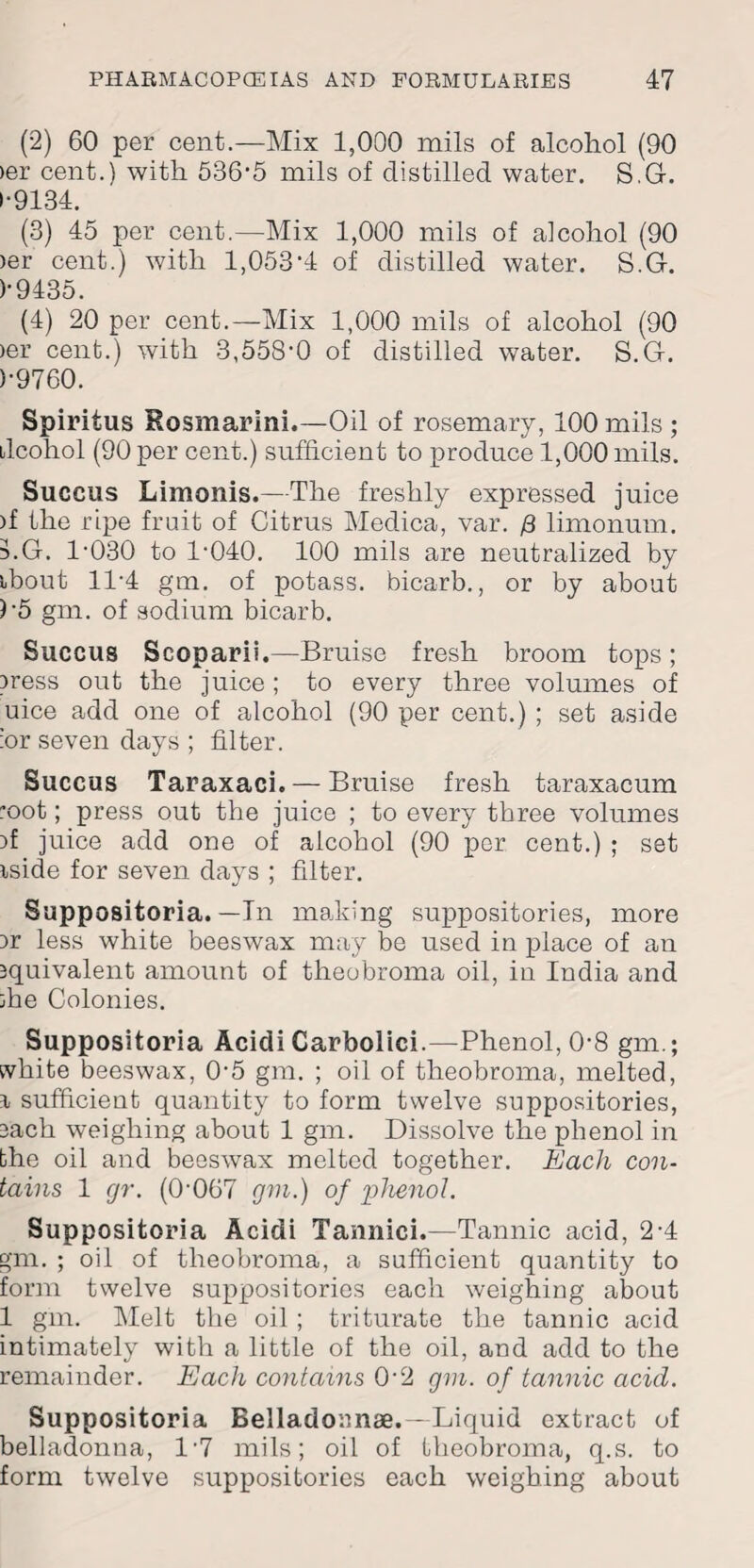 (2) 60 per cent.—Mix 1,000 mils of alcohol (90 >er cent.) with 536-5 mils of distilled water. S.G. 1-9184. (3) 45 per cent.—Mix 1,000 mils of alcohol (90 )er cent.) with 1,053-4 of distilled water. S.G. )-9435. (4) 20 per cent.—Mix 1,000 mils of alcohol (90 >er cent.) with 3,558-0 of distilled water. S.G. )-9760. Spiritus Rosmarini.—Oil of rosemary, 100 mils ; ilcohol (90 per cent.) sufficient to produce 1,000 mils. Succus Limonis.—The freshly expressed juice )f the ripe fruit of Citrus Medica, var. /3 limonum. LG. 1-030 to 1-040. 100 mils are neutralized by ibout 11-4 gm. of potass, bicarb., or by about )5 gm. of sodium bicarb. Succus Scoparii.—Bruise fresh broom tops; press out the juice; to every three volumes of uice add one of alcohol (90 per cent.) ; set aside :or seven days ; filter. Succus Taraxaci.— Bruise fresh taraxacum *oot; press out the juice ; to every three volumes }f juice add one of alcohol (90 per cent.) ; set iside for seven days ; filter. Suppositoria. — In marking suppositories, more )r less white beeswax may be used in place of an squivalent amount of theobroma oil, in India and :he Colonies. Suppositoria Acidi Carbolici.—Phenol, 0-8 gm.; white beeswax, 0-5 gm. ; oil of theobroma, melted, r sufficient quantity to form twelve suppositories, each weighing about 1 gm. Dissolve the phenol in bhe oil and beeswax melted together. Each con¬ tains 1 gr. (0-067 gni.) of phenol. Suppositoria Acidi Tannici.—Tannic acid, 2-4 gm. ; oil of theobroma, a sufficient quantity to form twelve suppositories each weighing about 1 gm. Melt the oil ; triturate the tannic acid intimately with a little of the oil, and add to the remainder. Each contains 0-2 gm. of tannic acid. Suppositoria Belladoanae. —Liquid extract of belladonna, l-7 mils; oil of theobroma, q.s. to form twelve suppositories each weighing about