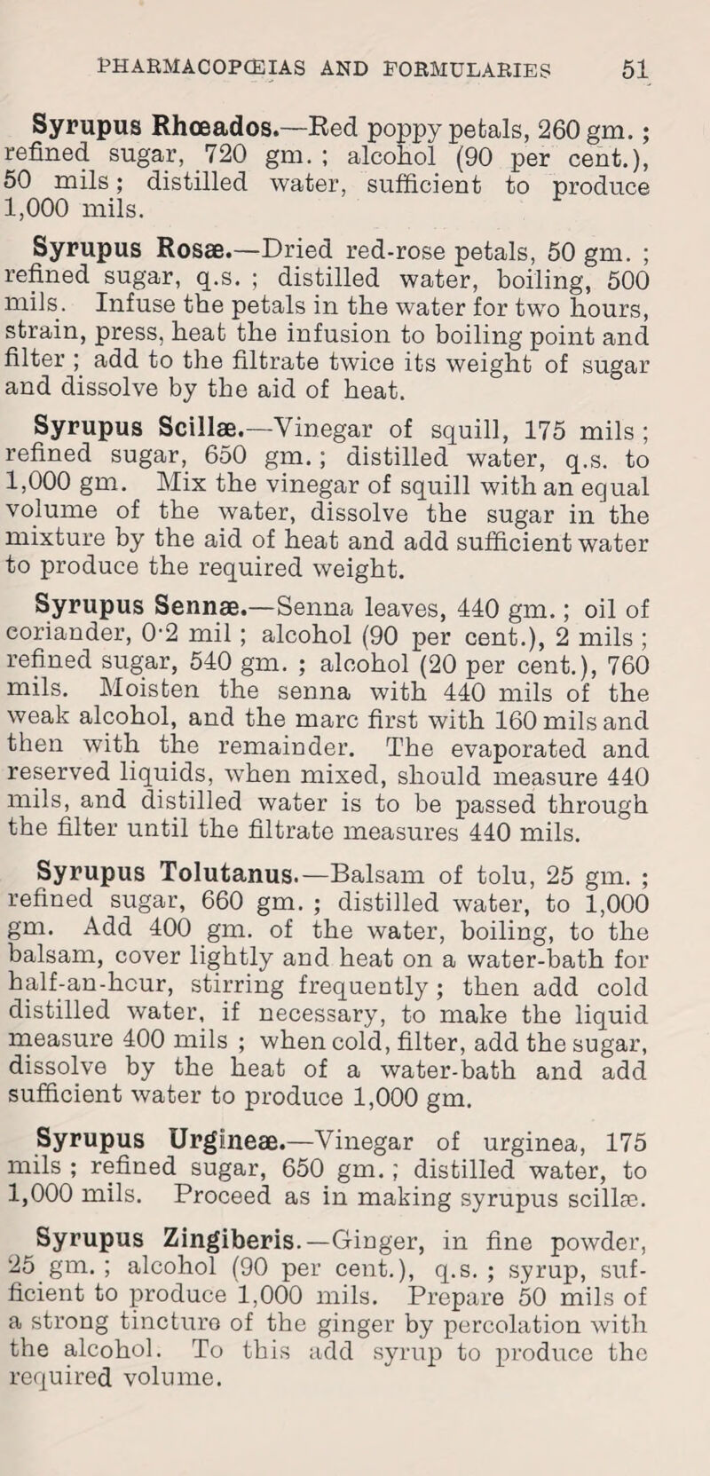 Syrupus Rhoeados.—Red poppy petals, 260 gm.; refined sugar, 720 gm. ; alcohol (90 per cent.), 50 mils; distilled water, sufficient to produce 1,000 mils. Syrupus Rosae.—Dried red-rose petals, 50 gm. ; refined sugar, q.s. ; distilled water, boiling, 500 mils. Infuse the petals in the water for two hours, strain, press, heat the infusion to boiling point and filter ; add to the filtrate twice its weight of sugar and dissolve by the aid of heat. Syrupus Scillae.—Vinegar of squill, 175 mils ; refined sugar, 650 gm.; distilled water, q.s. to 1,000 gm. Mix the vinegar of squill with an equal volume of the water, dissolve the sugar in the mixture by the aid of heat and add sufficient water to produce the required weight. Syrupus Sennae.—Senna leaves, 440 gm.; oil of coriander, 0‘2 mil ; alcohol (90 per cent.), 2 mils ; refined sugar, 540 gm. ; alcohol (20 per cent.), 760 mils. Moisten the senna with 440 mils of the weak alcohol, and the marc first with 160 mils and then with the remainder. The evaporated and reserved liquids, when mixed, should measure 440 mils, and distilled water is to be passed through the filter until the filtrate measures 440 mils. Syrupus Tolutanus.— Balsam of tolu, 25 gm. ; refined sugar, 660 gm. ; distilled water, to 1,000 gm. Add 400 gm. of the water, boiling, to the balsam, cover lightly and heat on a water-bath for half-an-hcur, stirring frequently; then add cold distilled water, if necessary, to make the liquid measure 400 mils ; when cold, filter, add the sugar, dissolve by the heat of a water-bath and add sufficient water to produce 1,000 gm. Syrupus Urgiineae.—Vinegar of urginea, 175 mils ; refined sugar, 650 gm. ; distilled water, to 1,000 mils. Proceed as in making syrupus scillse. Syrupus Zingiberis.—Ginger, in fine powder, 25 gm. ; alcohol (90 per cent.), q.s. ; syrup, suf¬ ficient to produce 1,000 mils. Prepare 50 mils of a strong tincture of the ginger by percolation with the alcohol. To this add syrup to produce the required volume.