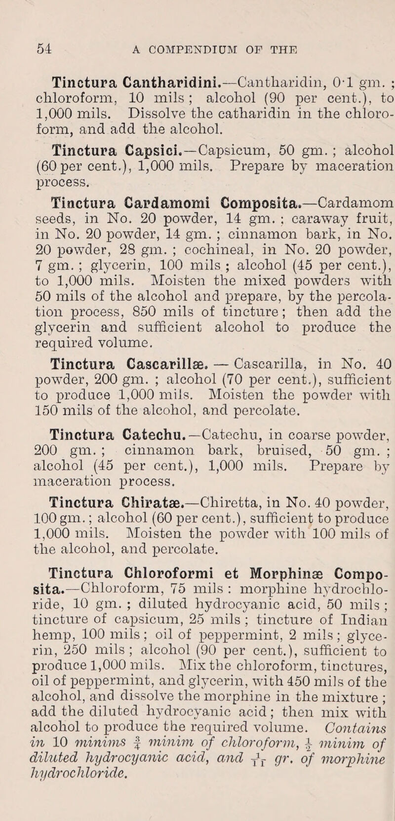 Tinctura Cantharidini.—Cantharidin, 0-1 gm. ; chloroform. 10 mils ; alcohol (90 per cent.), to 1,000 mils. Dissolve the catharidin in the chloro¬ form, and add the alcohol. Tinctura Capsici.—Capsicum, 50 gm. ; alcohol (60 per cent.), 1,000 mils. Prepare by maceration process. Tinctura Cardamomi Composita.—Cardamom seeds, in No. 20 powder, 14 gm. ; caraway fruit, in No. 20 powder, 14 gm. ; cinnamon bark, in No. 20 powder, 28 gm. ; cochineal, in No. 20 powder, 7 gm. ; glycerin, 100 mils ; alcohol (45 per cent.), to 1,000 mils. Moisten the mixed powders with 50 mils of the alcohol and prepare, by the percola¬ tion process, 850 mils of tincture; then add the glycerin and sufficient alcohol to produce the required volume. Tinctura Cascarillse, — Cascarilla, in No. 40 powder, 200 gm. ; alcohol (70 per cent.), sufficient to produce 1,000 mils. Moisten the powder with 150 mils of the alcohol, and percolate. Tinctura Catechu.—Catechu, in coarse powder, 200 gm. ; cinnamon bark, bruised, 50 gm. ; alcohol (45 per cent.), 1,000 mils. Prepare by maceration process. Tinctura Chiratae.—Chiretta, in No. 40 powder, 100 gm.; alcohol (60 per cent.), sufficient to produce 1,000 mils. Moisten the powder with 100 mils of the alcohol, and percolate. Tinctura Chloroformi et Morphinae Compo¬ sita.—Chloroform, 75 mils : morphine hydrochlo¬ ride, 10 gm. ; diluted hydrocyanic acid, 50 mils ; tincture of capsicum, 25 mils ; tincture of Indian hemp, 100 mils; oil of peppermint, 2 mils; glyce¬ rin, 250 mils; alcohol (90 per cent.), sufficient to produce 1,000 mils. Mix the chloroform, tinctures, oil of peppermint, and glycerin, with 450 mils of the alcohol, and dissolve the morphine in the mixture ; add the diluted hydrocyanic acid; then mix with alcohol to produce the required volume. Contains in 10 minims f minim of chloroform, i minim of diluted hydrocyanic acid, and Jj- gr, of morphine hydrochloride.