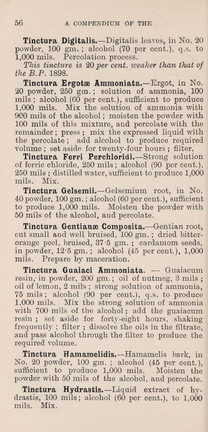 Tinctura Digitalis.—Digitalis leaves, in No. 20 powder, 100 gm. ; alcohol (70 per cent.), q.s. to 1,000 mils. Percolation process. This tincture is 20 per cent, weaker than that of the B.P. 1898. Tinctura Ergotse Ammoniata.—Ergot, in No. 20 powder, 250 gm. ; solution of ammonia, 100 mils ; alcohol (60 per cent.), sufficient to produce 1,000 mils. Mix the solution of ammonia with 900 mils of the alcohol; moisten the powder with 100 mils of this mixture, and percolate with the remainder ; press ; mix the expressed liquid with the percolate ; add alcohol to produce required volume ; set aside for twenty-four hours ; filter. Tinctura Ferri Perchloridi.—Strong solution of ferric chloride, 250 mils ; alcohol (90 per cent.), 250 mils ; distilled water, sufficient to produce 1,000 mils. Mix. Tinctura Gelsemii.—Gelsemium root, in No. 40 powder, 100 gm.; alcohol (60 per cent.), sufficient to produce 1,000 mils. Moisten the powder with 50 mils of the alcohol, and percolate. Tinctura Gentianae Composita.—Gentian root, cut small and well bruised, 100 gm. ; dried bitter- orange peel, bruised, 37 5 gm. ; cardamom seeds, in powder, 12-5 gm. ; alcohol (45 per cent.), 1,000 mils. Prepare by maceration. Tinctura Guaiaci Ammoniata. — Guaiacum resin,- in powder, 200 gm.; oil of nutmeg, 3 mils ; oil of lemon, 2 mils ; strong solution of ammonia, 75 mils ; alcohol (90 per cent.), q.s. to produce 1,000 mils. Mix the strong solution of ammonia with 700 mils of the alcohol; add the guaiacum resin ; set aside for forty-eight hours, shaking frequently ; filter ; dissolve the oils in the filtrate, and pass alcohol through the filter to produce the required volume. Tinctura Hamamelidis.—Hamamelis bark, in No. 20 powder, 100 gm. ; alcohol (45 per cent.), sufficient to produce 1,000 mils. Moisten the powder with 50 mils of the alcohol, and percolate. Tinctura Hydrastis.—Liquid extract of hy- drastis, 100 mils; alcohol (60 per cent.), to 1,000 mils. Mix.