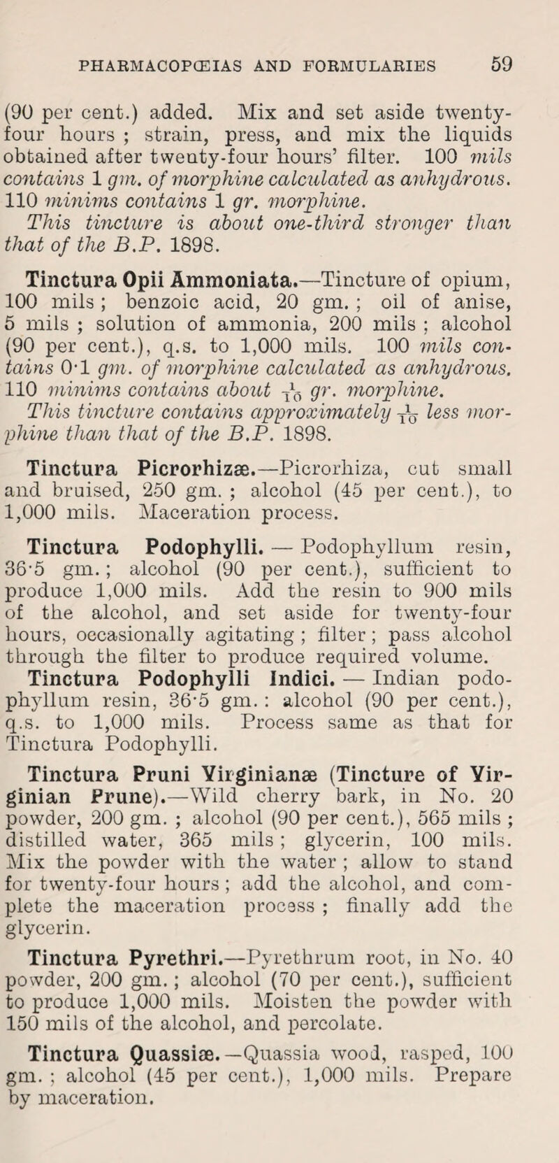 (90 per cent.) added. Mix and set aside twenty- four hours ; strain, press, and mix the liquids obtained after twenty-four hours’ filter. 100 mils contains 1 gm. of morphine calculated as anhydrous. 110 minims contains 1 gr. morphine. This tincture is about one-third stronger than that of the B.P. 1898. Tinctura Opii Ammoniata.—Tincture of opium, 100 mils ; benzoic acid, 20 gm. ; oil of anise, 5 mils ; solution of ammonia, 200 mils ; alcohol (90 per cent.), q.s. to 1,000 mils, 100 mils con¬ tains 0-1 gm. of morphine calculated as anhydrous. 110 minims contains about ^ gr. morphine. This tincture contains approximately less mor¬ phine than that of the B.P. 1898. Tinctura Picrorhizae.—Picrorliiza, cut small and braised, 250 gm. ; alcohol (45 per cent.), to 1,000 mils. Maceration process. Tinctura Podophylli. — Podophyllum resin, 36'5 gm.; alcohol (90 per cent.), sufficient to produce 1,000 mils. Add the resin to 900 mils of the alcohol, and set aside for twenty-four hours, occasionally agitating ; filter; pass alcohol through the filter to produce required volume. Tinctura Podophylli Indici. — Indian podo¬ phyllum resin, 36’5 gm. : alcohol (90 per cent.), q.s. to 1,000 mils. Process same as that for Tinctura Podophylli. Tinctura Pruni Yiiginianae (Tincture of Vir¬ ginian Prune).—Wild cherry bark, in No. 20 powder, 200 gm. ; alcohol (90 per cent.), 565 mils ; distilled water, 365 mils ; glycerin, 100 mils. Mix the powder with the water ; allow to stand for twenty-four hours; add the alcohol, and com¬ plete the maceration process ; finally add the glycerin. Tinctura Pyrethri.—Pyrethrum root, in No. 40 powder, 200 gm.; alcohol (70 per cent.), sufficient to produce 1,000 mils. Moisten the powder with 150 mils of the alcohol, and percolate. Tinctura Quassise. —Quassia wood, rasped, 100 gm. ; alcohol (45 per cent.), 1,000 mils. Prepare by maceration.