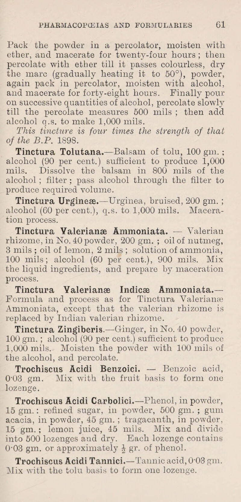 Pack the powder in a percolator, moisten with ether, and macerate for twenty-four hours ; then percolate with ether till it passes colourless, dry the marc (gradually heating it to 50°), powder, again pack in percolator, moisten with alcohol, and macerate for forty-eight hours. Finally pour on successive quantities of alcohol, percolate slowly till the percolate measures 500 mils ; then add alcohol q.s. to make 1,000 mils. This tincture is four times the strength of that of the B.P. 1898. Tinctura Tolutana.—Balsam of tolu, 100 gm. ; alcohol (90 per cent.) sufficient to produce 1,000 mils. Dissolve the balsam in 800 mils of the alcohol ; filter ; pass alcohol through the filter to produce required volume. Tinctura Urginece.—Urginea, bruised, 200 gm. ; alcohol (60 per cent.), q.s. to 1,000 mils. Macera¬ tion process. Tinctura Yalerianae Ammoniata. — Valerian rhizome, in No. 40 powder, 200 gm. ; oil of nutmeg, 3 mils ; oil of lemon, 2 mils ; solution of ammonia, 100 mils; alcohol (60 per cent.), 900 mils. Mix the liquid ingredients, and prepare by maceration process. Tinctura Yalerianse Indicae Ammoniata.— Formula and process as for Tinctura Valerianae Ammoniata, except that the valerian rhizome is replaced by Indian valerian rhizome. Tinctura Zingiberis.—Ginger, in No. 40 powder, 100 gm. ; alcohol (90 per cent.) sufficient to produce 1,000 mils. Moisten the powder with 100 mils of the alcohol, and percolate. Trochiscus Acidi Benzoici. — Benzoic acid, 0-03 gm. Mix with the fruit basis to form one lozenge. Trochiscus Acidi Carbolici.—Phenol, in powder, 15 gm.: refined sugar, in powder, 500 gm. ; gum acacia, in powder, 45 gm. ; tragacanth, in powder, 15 gm.; lemon juice, 45 mils. Mix and divide into 500 lozenges and dry. Each lozenge contains 0'03 gm. or approximately J gr. of phenol. Trochiscus Acidi Tannici.—Tannic acid, 0 03 gm. Mix with the tolu basis to form one lozenge.