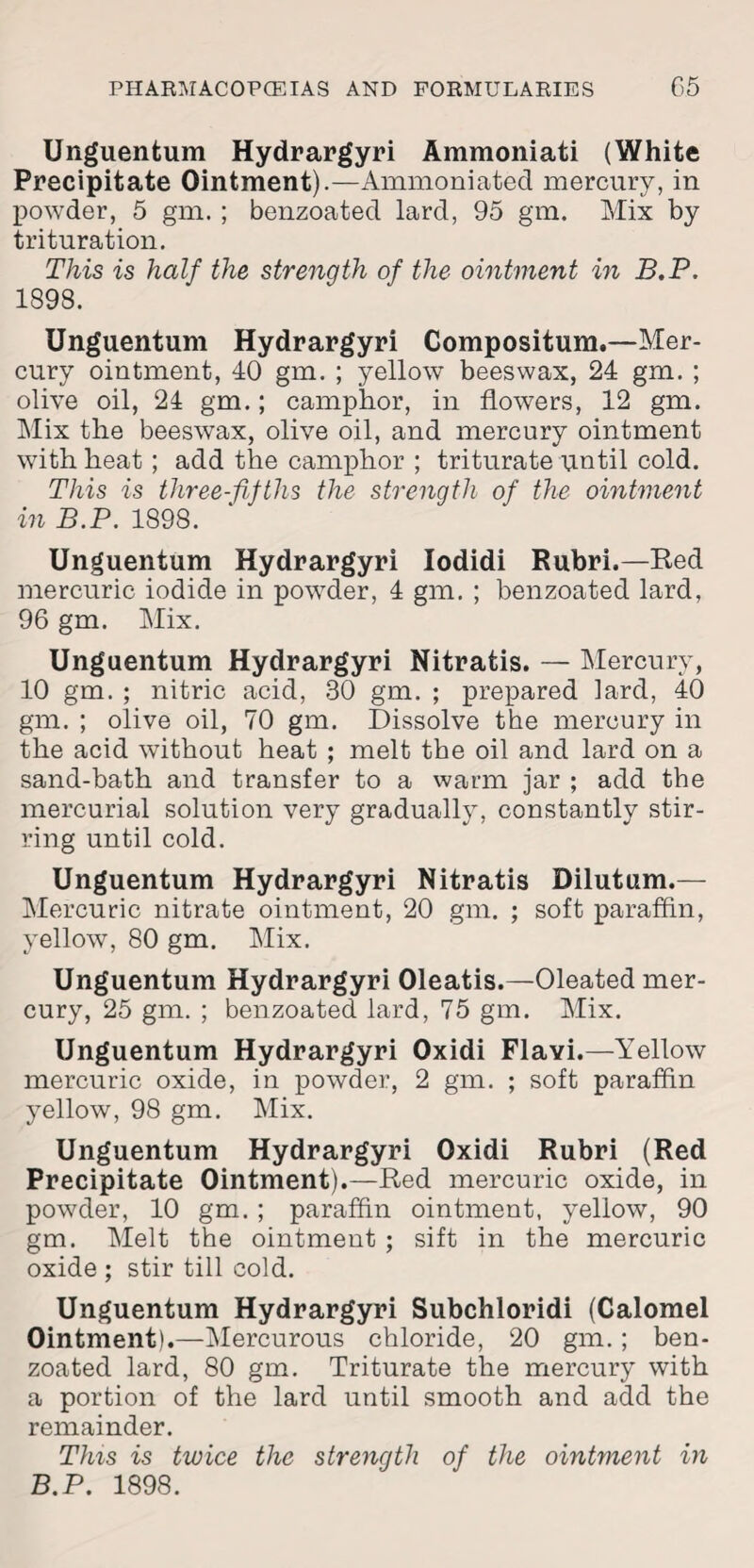 Unguentum Hydrargyri Ammoniati (White Precipitate Ointment).—Ammoniated mercury, in powder, 5 gm. ; benzoated lard, 95 gm. Mix by trituration. This is half the strength of the ointment in B.P. 1898. Unguentum Hydrargyri Compositum.—Mer¬ cury ointment, 40 gm. ; yellow beeswax, 24 gm. ; olive oil, 24 gm.; camphor, in flowers, 12 gm. Mix the beeswax, olive oil, and mercury ointment with heat; add the camphor ; triturate until cold. This is three-fifths the strenqth of the ointment in B.P. 1898. Unguentum Hydrargyri Iodidi Rubri.—Red mercuric iodide in powder, 4 gm. ; benzoated lard, 96 gm. Mix. Unguentum Hydrargyri Nitratis. — Mercury, 10 gm. ; nitric acid, 30 gm. ; prepared lard, 40 gm. ; olive oil, 70 gm. Dissolve the mercury in the acid without heat ; melt the oil and lard on a sand-bath and transfer to a warm jar ; add the mercurial solution very gradually, constantly stir¬ ring until cold. Unguentum Hydrargyri Nitratis Dilutum.— Mercuric nitrate ointment, 20 gm. ; soft paraffin, yellow, 80 gm. Mix. Unguentum Hydrargyri Oleatis.—Oleated mer¬ cury, 25 gm. ; benzoated lard, 75 gm. Mix. Unguentum Hydrargyri Oxidi Flavi.—Yellow mercuric oxide, in powder, 2 gm. ; soft paraffin yellow, 98 gm. Mix. Unguentum Hydrargyri Oxidi Rubri (Red Precipitate Ointment).—Red mercuric oxide, in powder, 10 gm. ; paraffin ointment, yellow, 90 gm. Melt the ointment ; sift in the mercuric oxide ; stir till cold. Unguentum Hydrargyri Subchloridi (Calomel Ointment).—Mercurous chloride, 20 gm.; ben¬ zoated lard, 80 gm. Triturate the mercury with a portion of the lard until smooth and add the remainder. This is twice the strength of the ointment in B.P. 1898.