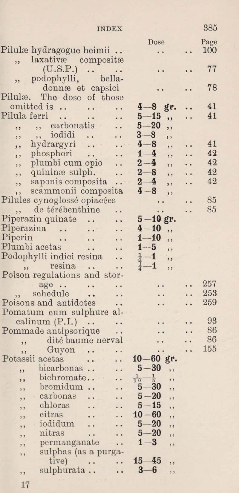 Dose Page Pilulee hydragogue heimii .. • • • • 100 ,, laxativse compositse (U.S.P.) .. • • • • 77 ,, podophylli, bella- donnse et capsici • • • • 78 Pilulae. The dose of those omitted is .. 4—8 gr. • * 41 Pilula ferri 5—15 9 9 • • 41 ,, ,, carbonatis 5—20 9 > ,, ,, iodidi 3—8 9 J ,, hydrargyri .. 4—8 J ? • • 41 ,, phosphori 1—4 > y • • 42 ,, plumbi cum opio 2-4 5 y • • 42 ,, quininse sulph. 2—8 y y • • 42 ,, saponis composita .. 2—4 1 9 • • 42 ,, scammonii composita Pilules cynoglosse opiacees 4-8 9 ) • • • • 85 ,, de terebenthine • • , , 85 Piperazin quiuate 5 -10 g’r. Piperazina 4-10 ) 9 Piperin 1—10 J 9 Plumbi acetas 1—5 ) y Podophylli indici resina ,, resina Poison regulations and stor¬ i 1 M ) 9 ) 9 age .. • • • • 257 ,, schedule • . • • 253 Poisons and antidotes Pomatum cum sulphure al- • • • • 259 calinum (P.I.) • • • • 93 Pommade antipsorique • • • « 86 ,, dite baume nerval • • • • 86 ,, Guyon • . • • 155 Potassii acetas 10—60 gr. „ bicarbonas .. 5-30 5 ) ,, bichromate.. i i ITT 5 y y ,, bromidum .. 5—30 y y ,, carbonas 5-20 5 J ,, chloras 5—15 y y ,, citras 10-60 y y ,, iodidum 5—20 y y ,, nitras 5—20 y y ,, permanganate 1-3 y y ,, sulphas (as a purga¬ tive) 15—45 y y ,, sulphurata .. 3—6 y y 17