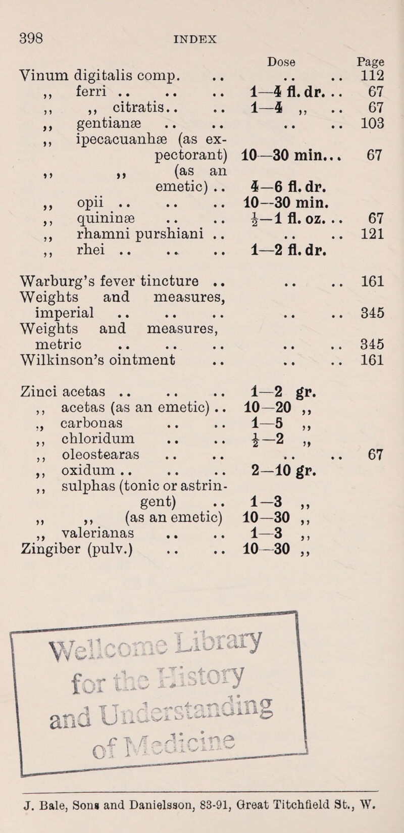 Vinum digitalis comp. ,, ferri .. ,, ,, citratis.. ,, gentianse ,, ipecacuanhse (as ex¬ pectorant) ,, ,, (as an emetic) .. J 5 Opil • • • • • • ,, quininae ,, rhamni purshiani .. ,, rhei .. Dose Page .. 112 1—4 fl. dr. .. 67 1—4 „ .. 67 .. 103 10 —30 min... 67 4—6 fl. dr. 10—30 min. \—i fl. oz. .. 67 .. 121 1—2 fl. dr. Warburg’s fever tincture .. Weights and measures, imperial Weights and measures, metric Wilkinson’s ointment Zinci acetas .. ,, acetas (as an emetic) .. „ carbonas ,, chloridum ,, oleostearas ,, oxidum .. ,, sulphas (tonic or astrin¬ gent) ,, ,, (as an emetic) ,, valerianas Zingiber (pulv.) 1-2 gr. 10-20 ,, 1- 5 „ i~2 „ • • 2— 10 gr. 10-30 ” 1-3 ,, 10—30 ,, 161 345 345 161 67 J. Bale, Sons and Danielsson, 83-91, Great Titchfield St., W.