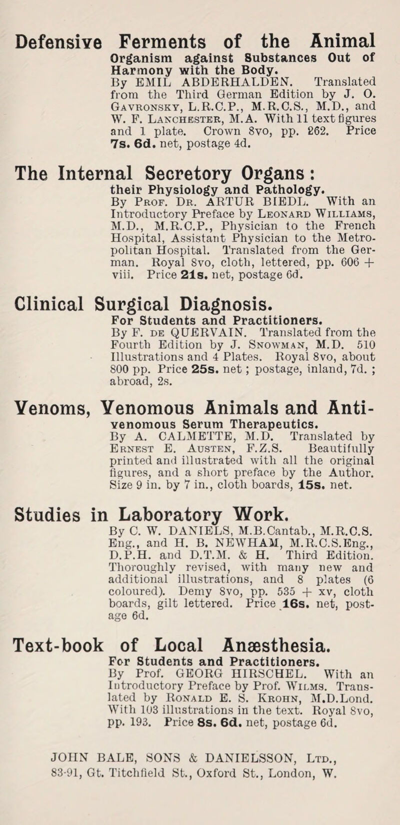 Defensive Ferments of the Animal Organism against Substances Out of Harmony with the Body. By EMIL ABDERHALDEN. Translated from the Third German Edition by J. O. Gavronsky, L.R.C.P., M.R.O.S., M.D., and W. F. Lanchester, M.A. With 11 text figures and 1 plate. Crown 8vo, pp. 262. Price 7s. 6d. net, postage 4d. The Internal Secretory Organs: their Physiology and Pathology. By Prof. Dr. ARTUR BIEDL. With an Introductory Preface by Leonard Williams, M.D., M.R.C.P., Physician to the French Hospital, Assistant Physician to the Metro¬ politan Hospital. Translated from the Ger¬ man. Royal Svo, cloth, lettered, pp. 606 + viii. Price 21s. net, postage 6d. Clinical Surgical Diagnosis. For Students and Practitioners. By F. de QUERVAIN. Translated from the Fourth Edition by J. Snowman, M.D. 510 Illustrations and 4 Plates. Royal 8vo, about 800 pp. Price 25s. net; postage, inland, 7d. ; abroad, 2s. Venoms, Venomous Animals and Anti- venomous Serum Therapeutics. By A. CALMETTE, M.D. Translated by Ernest E. Austen, F.Z.S. Beautifully printed ami illustrated with all the original figures, and a short preface by the Author. Size 9 in. by 7 in., cloth boards, 15s, net. Studies in Laboratory Work. By C. W. DANIELS, M.B.Cantab., M.R.C.S. Eng., and H. B. NEWHAM, M.R.C.S.Eng., D.P.H. and D.T.M. & H. Third Edition. Thoroughly revised, with many new and additional illustrations, and 8 plates (6 coloured). Demy Svo, pp. 535 + xv, cloth boards, gilt lettered. Price 16s. net, post¬ age 6d. Text-book of Local Anaesthesia. For Students and Practitioners. By Prof. GEORG HIRSCHEL. With an Introductory Preface by Prof. Wilms. Trans¬ lated by Ronald E. S. Krohn, M.D.Lond. With 103 illustrations in the text. Royal Svo, pp. 193. Price 8s. 6d. net, postage 6d. JOHN BALE, SONS & DANIELSSON, Ltd., 83-91, Gt. Titchfield St., Oxford St., London, W.
