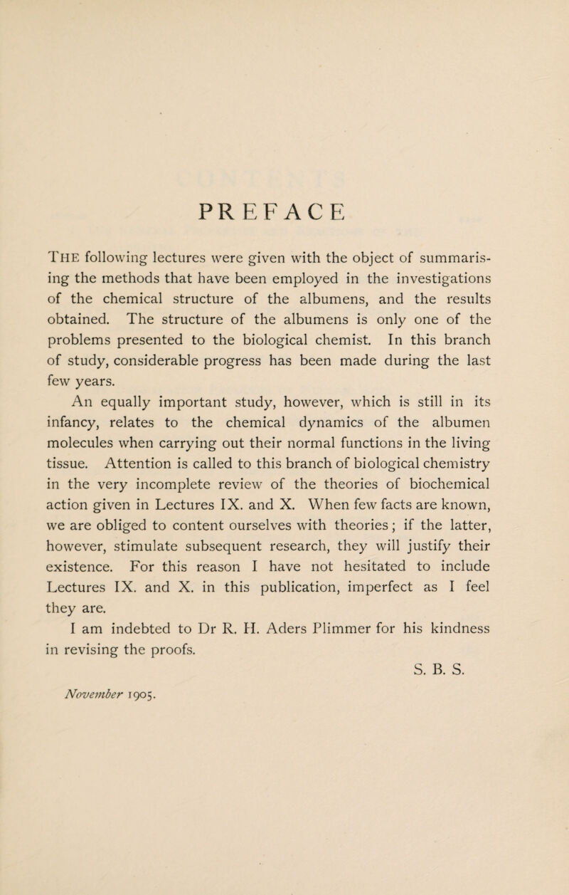 PREFACE The following lectures were given with the object of summaris¬ ing the methods that have been employed in the investigations of the chemical structure of the albumens, and the results obtained. The structure of the albumens is only one of the problems presented to the biological chemist In this branch of study, considerable progress has been made during the last few years. An equally important study, however, which is still in its infancy, relates to the chemical dynamics of the albumen molecules when carrying out their normal functions in the living tissue. Attention is called to this branch of biological chemistry in the very incomplete review of the theories of biochemical action given in Lectures IX. and X. When few facts are known, we are obliged to content ourselves with theories; if the latter, however, stimulate subsequent research, they will justify their existence. For this reason I have not hesitated to include Lectures IX. and X. in this publication, imperfect as I feel they are. I am indebted to Dr R. H. Aders Plimmer for his kindness in revising the proofs. S. B. S. November 1905.